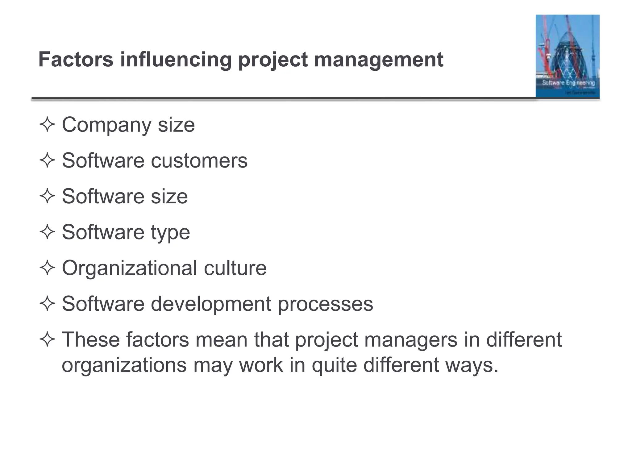 Factors influencing project management
 Company size
 Software customers
 Software size
 Software type
 Organizational culture
 Software development processes
 These factors mean that project managers in different
organizations may work in quite different ways.
 