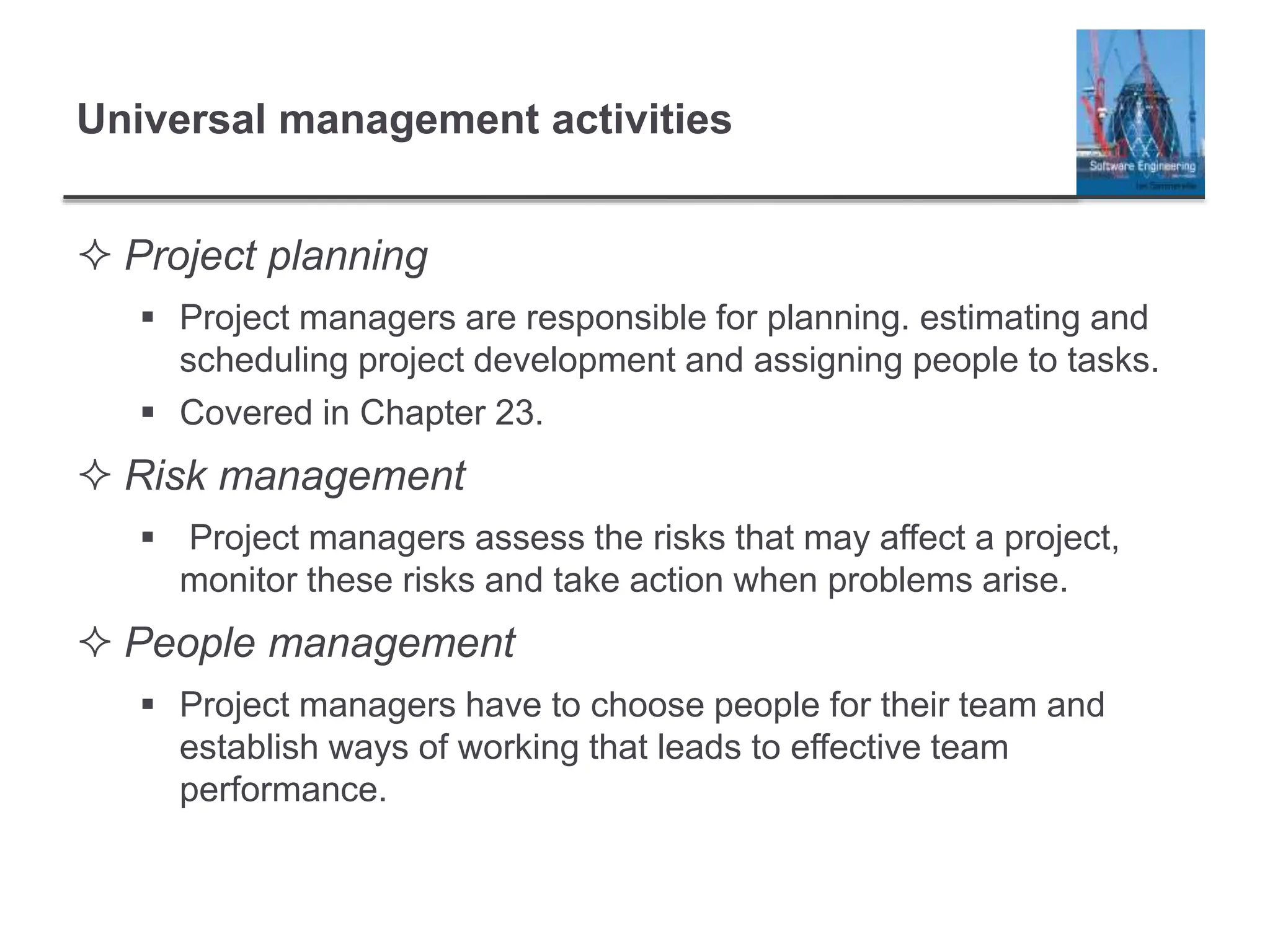 Universal management activities
 Project planning
 Project managers are responsible for planning. estimating and
scheduling project development and assigning people to tasks.
 Covered in Chapter 23.
 Risk management
 Project managers assess the risks that may affect a project,
monitor these risks and take action when problems arise.
 People management
 Project managers have to choose people for their team and
establish ways of working that leads to effective team
performance.
 