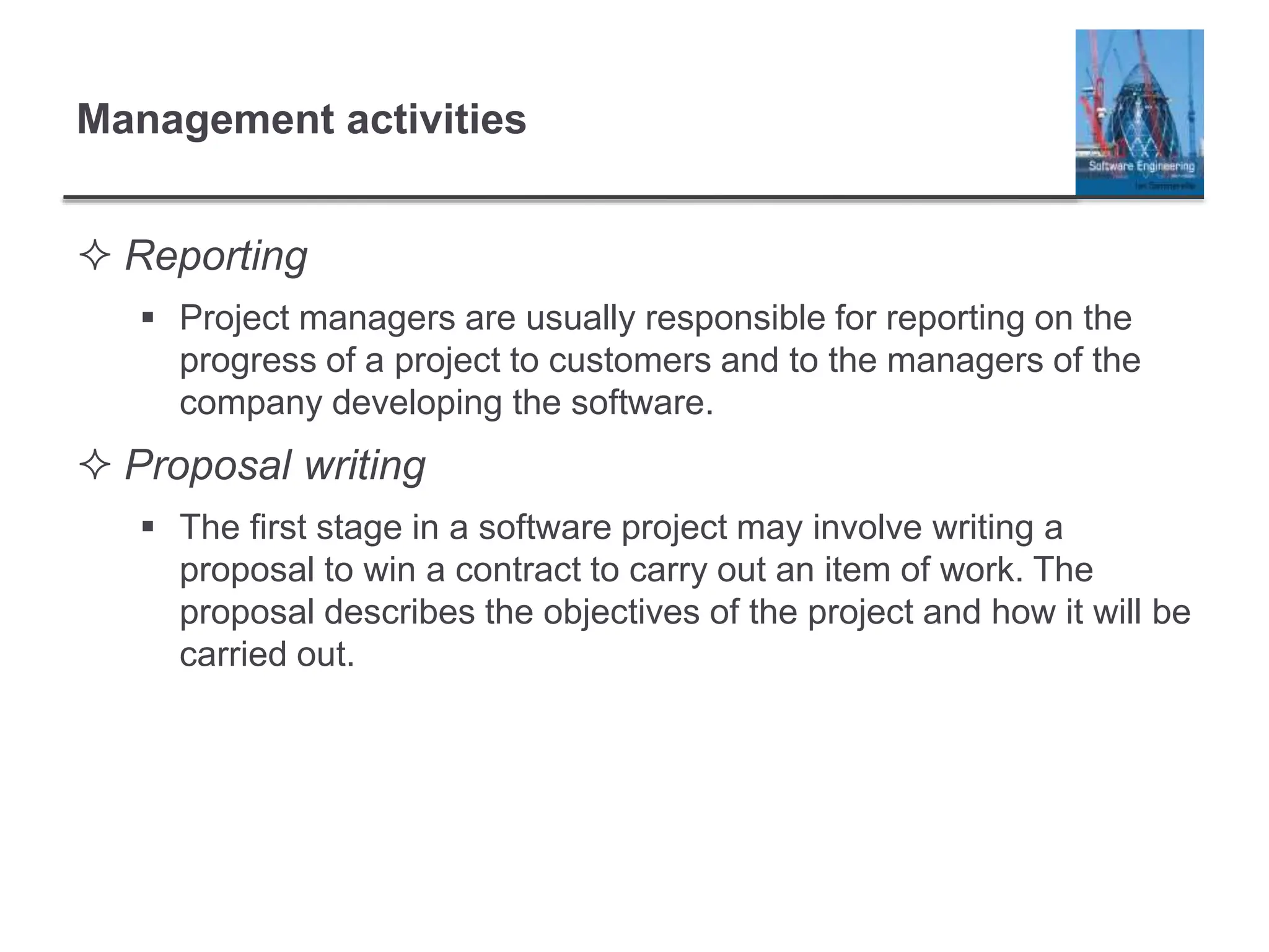 Management activities
 Reporting
 Project managers are usually responsible for reporting on the
progress of a project to customers and to the managers of the
company developing the software.
 Proposal writing
 The first stage in a software project may involve writing a
proposal to win a contract to carry out an item of work. The
proposal describes the objectives of the project and how it will be
carried out.
 