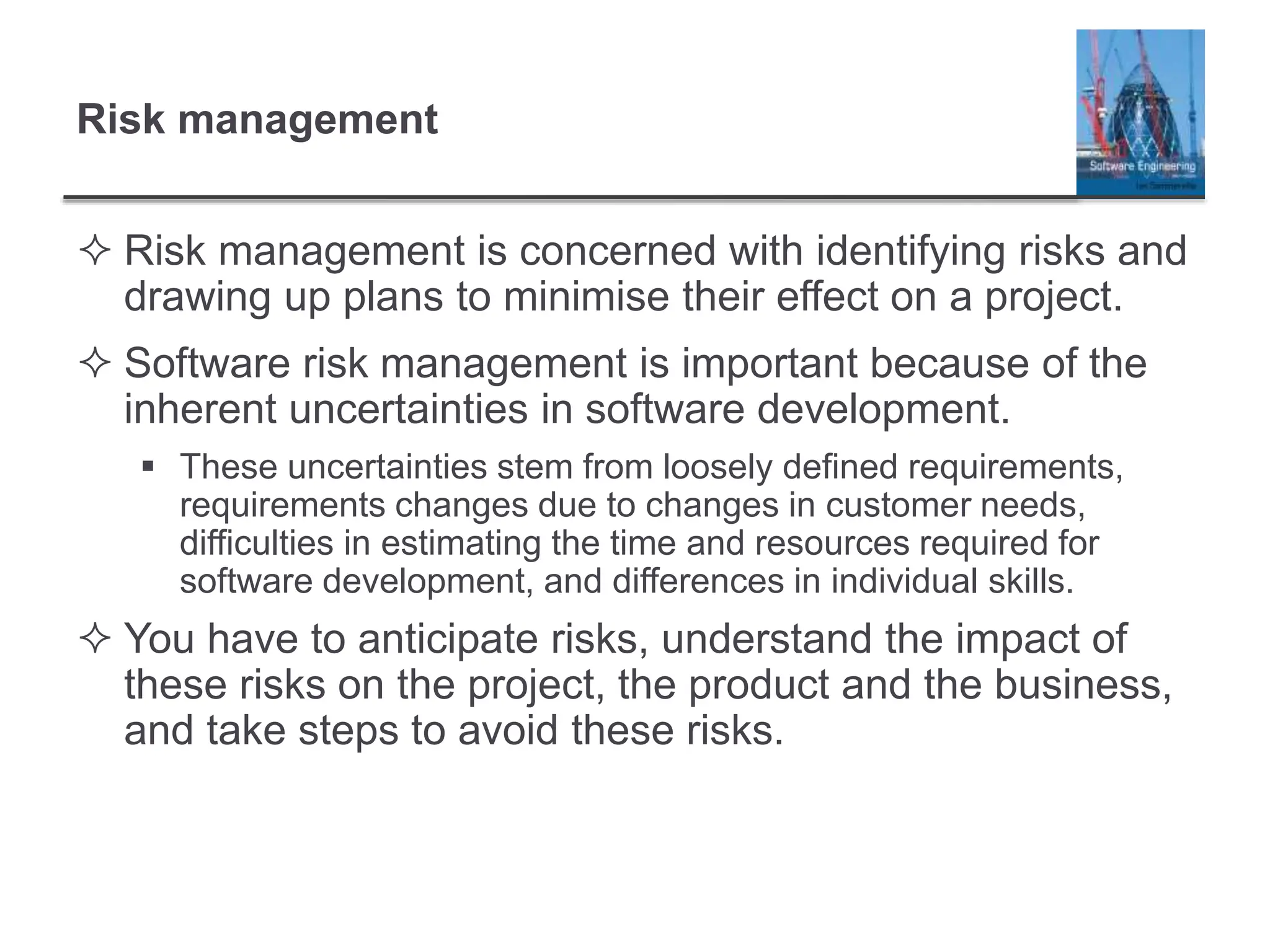 Risk management
 Risk management is concerned with identifying risks and
drawing up plans to minimise their effect on a project.
 Software risk management is important because of the
inherent uncertainties in software development.
 These uncertainties stem from loosely defined requirements,
requirements changes due to changes in customer needs,
difficulties in estimating the time and resources required for
software development, and differences in individual skills.
 You have to anticipate risks, understand the impact of
these risks on the project, the product and the business,
and take steps to avoid these risks.
 