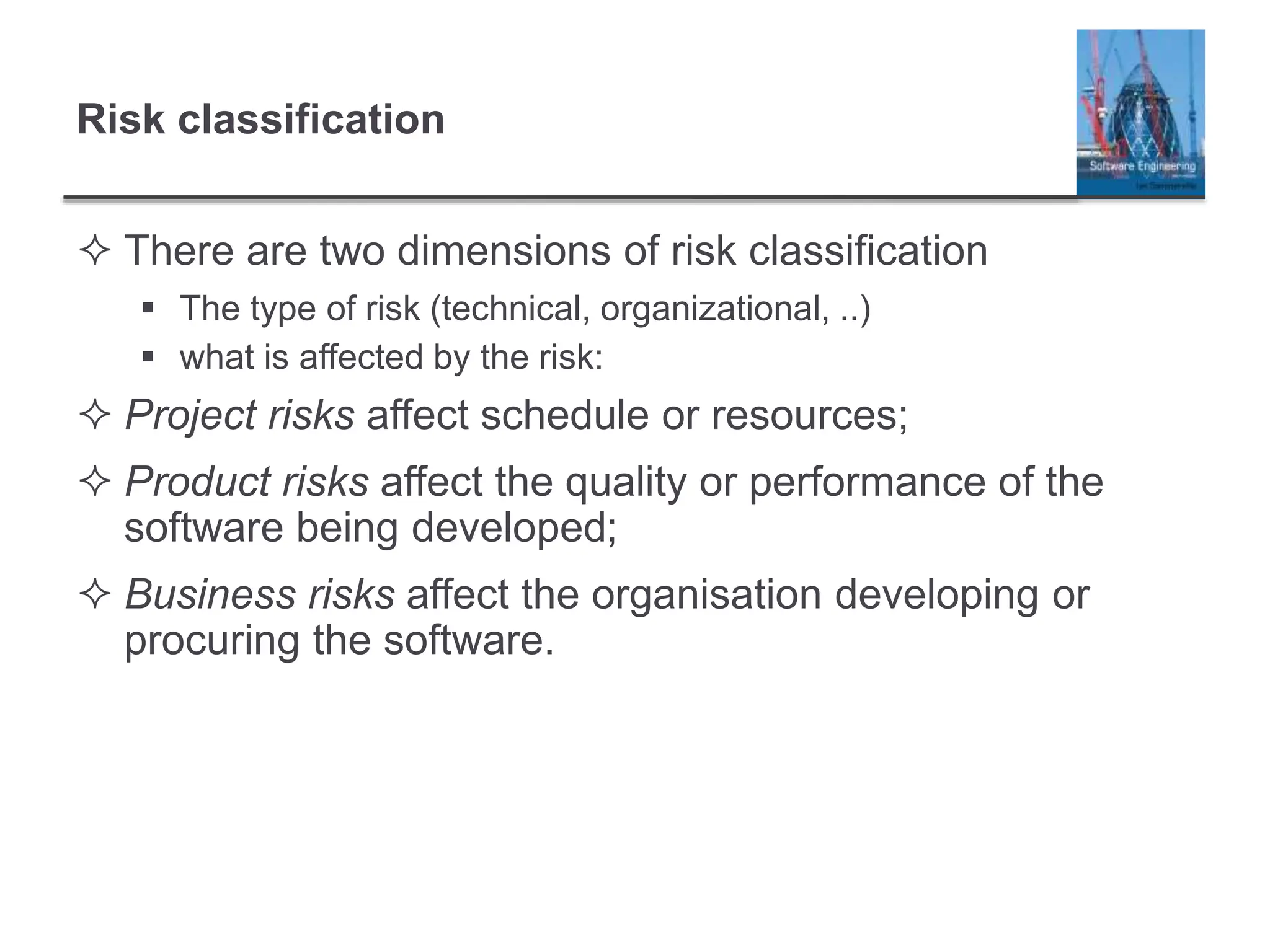 Risk classification
 There are two dimensions of risk classification
 The type of risk (technical, organizational, ..)
 what is affected by the risk:
 Project risks affect schedule or resources;
 Product risks affect the quality or performance of the
software being developed;
 Business risks affect the organisation developing or
procuring the software.
 