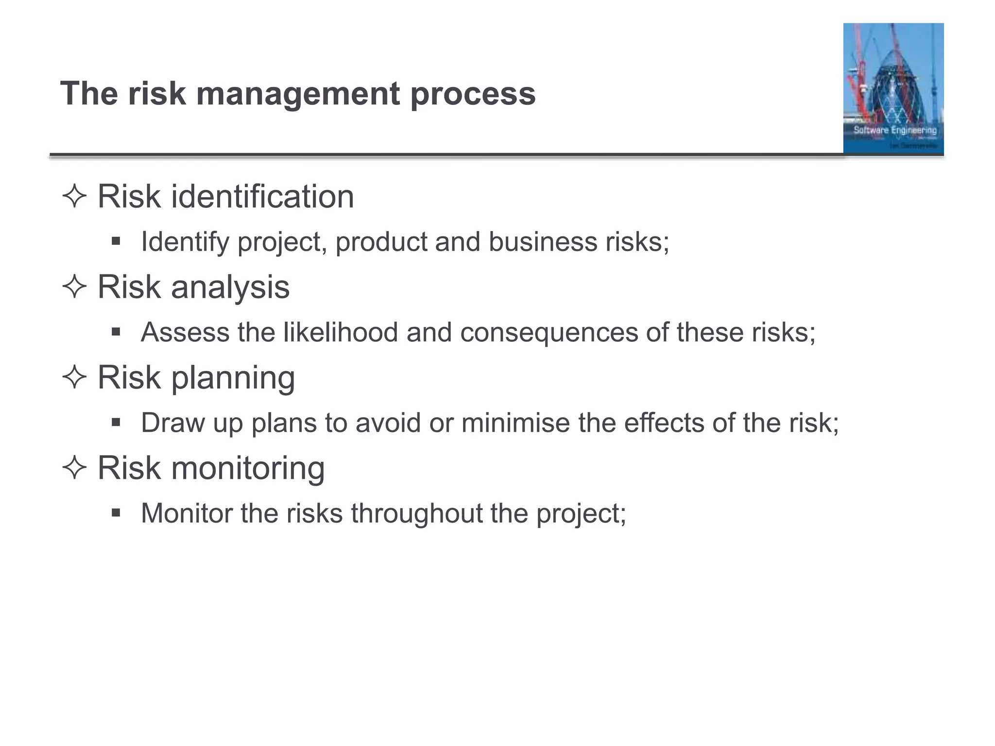 The risk management process
 Risk identification
 Identify project, product and business risks;
 Risk analysis
 Assess the likelihood and consequences of these risks;
 Risk planning
 Draw up plans to avoid or minimise the effects of the risk;
 Risk monitoring
 Monitor the risks throughout the project;
 