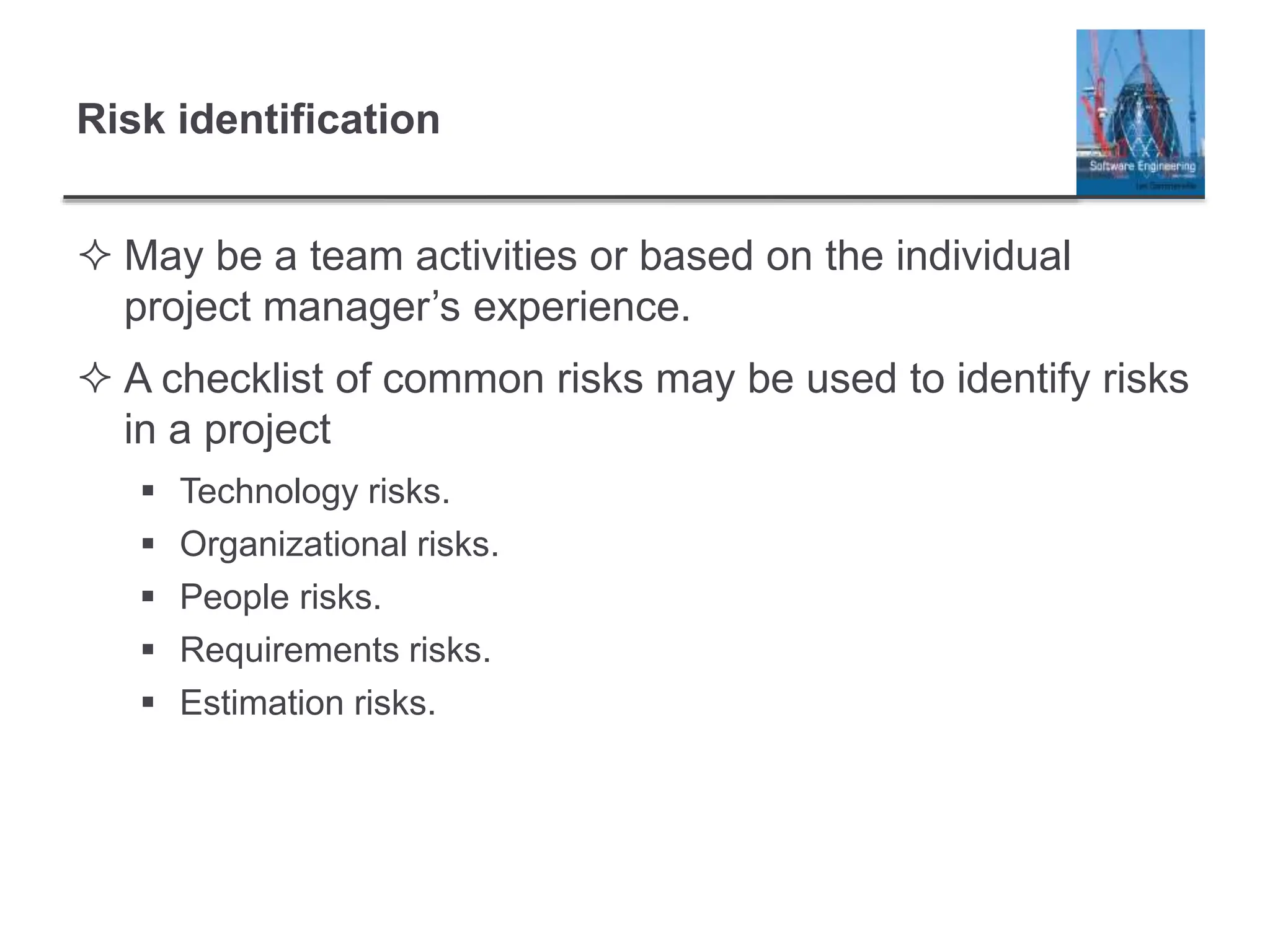 Risk identification
 May be a team activities or based on the individual
project manager’s experience.
 A checklist of common risks may be used to identify risks
in a project
 Technology risks.
 Organizational risks.
 People risks.
 Requirements risks.
 Estimation risks.
 