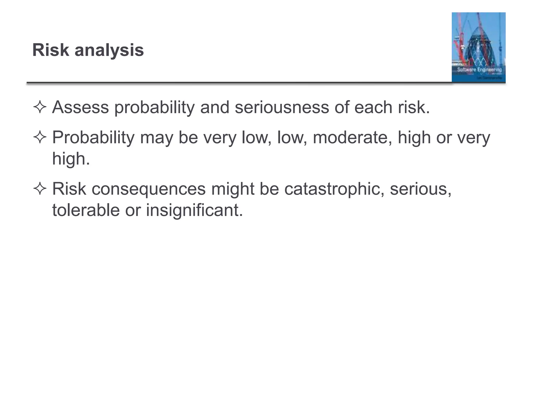 Risk analysis
 Assess probability and seriousness of each risk.
 Probability may be very low, low, moderate, high or very
high.
 Risk consequences might be catastrophic, serious,
tolerable or insignificant.
 