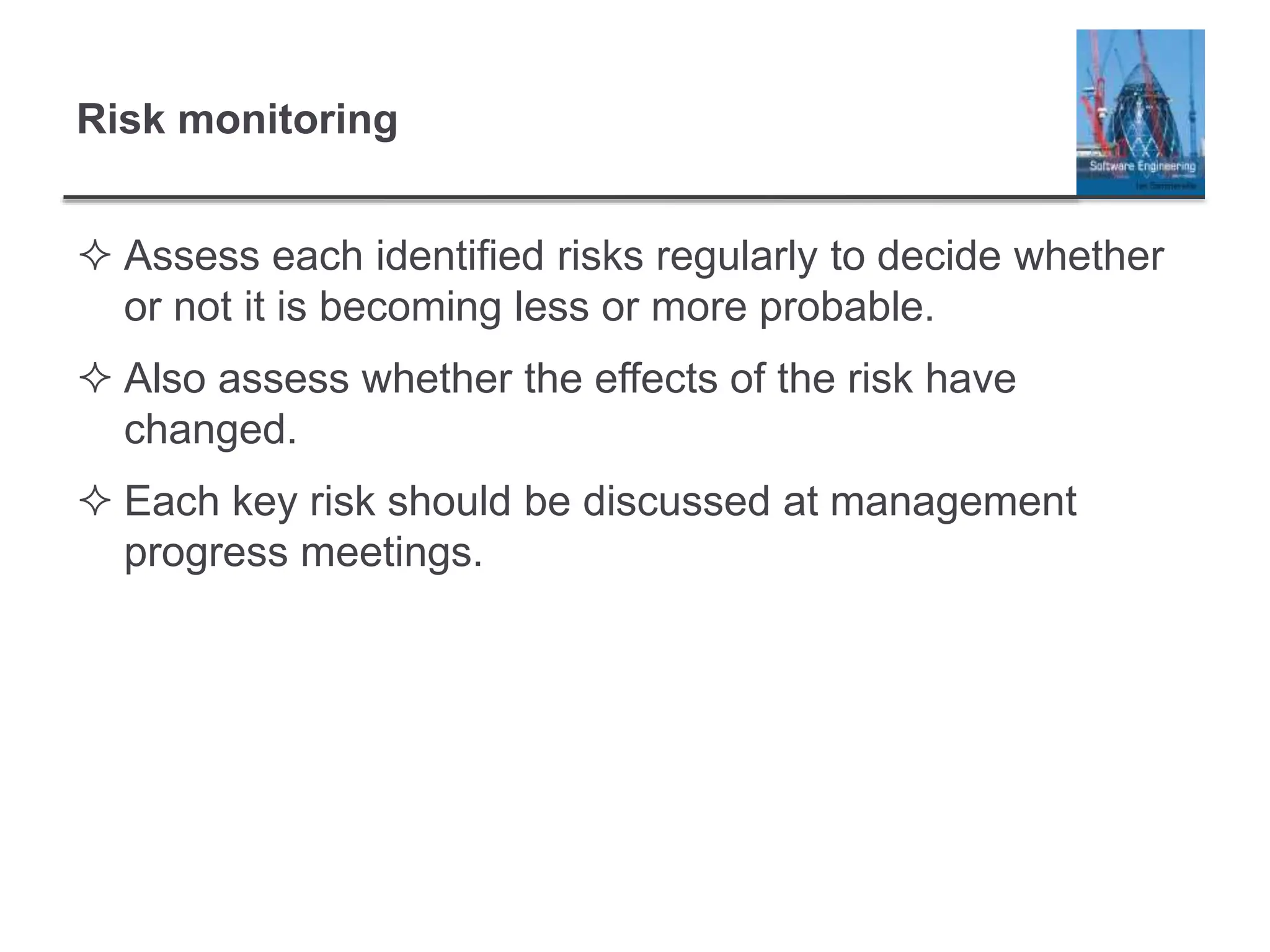 Risk monitoring
 Assess each identified risks regularly to decide whether
or not it is becoming less or more probable.
 Also assess whether the effects of the risk have
changed.
 Each key risk should be discussed at management
progress meetings.
 