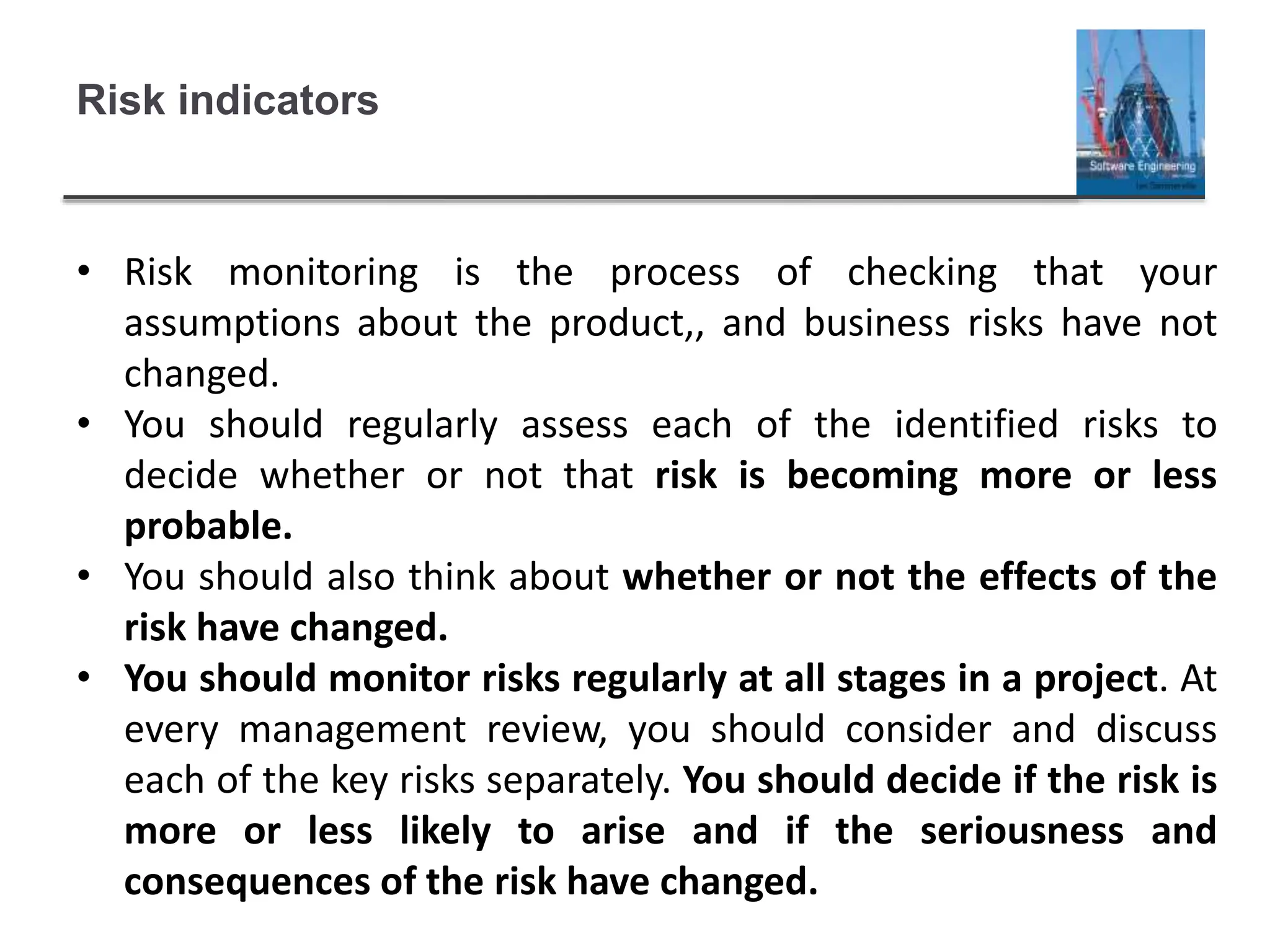 Risk indicators
• Risk monitoring is the process of checking that your
assumptions about the product,, and business risks have not
changed.
• You should regularly assess each of the identified risks to
decide whether or not that risk is becoming more or less
probable.
• You should also think about whether or not the effects of the
risk have changed.
• You should monitor risks regularly at all stages in a project. At
every management review, you should consider and discuss
each of the key risks separately. You should decide if the risk is
more or less likely to arise and if the seriousness and
consequences of the risk have changed.
 