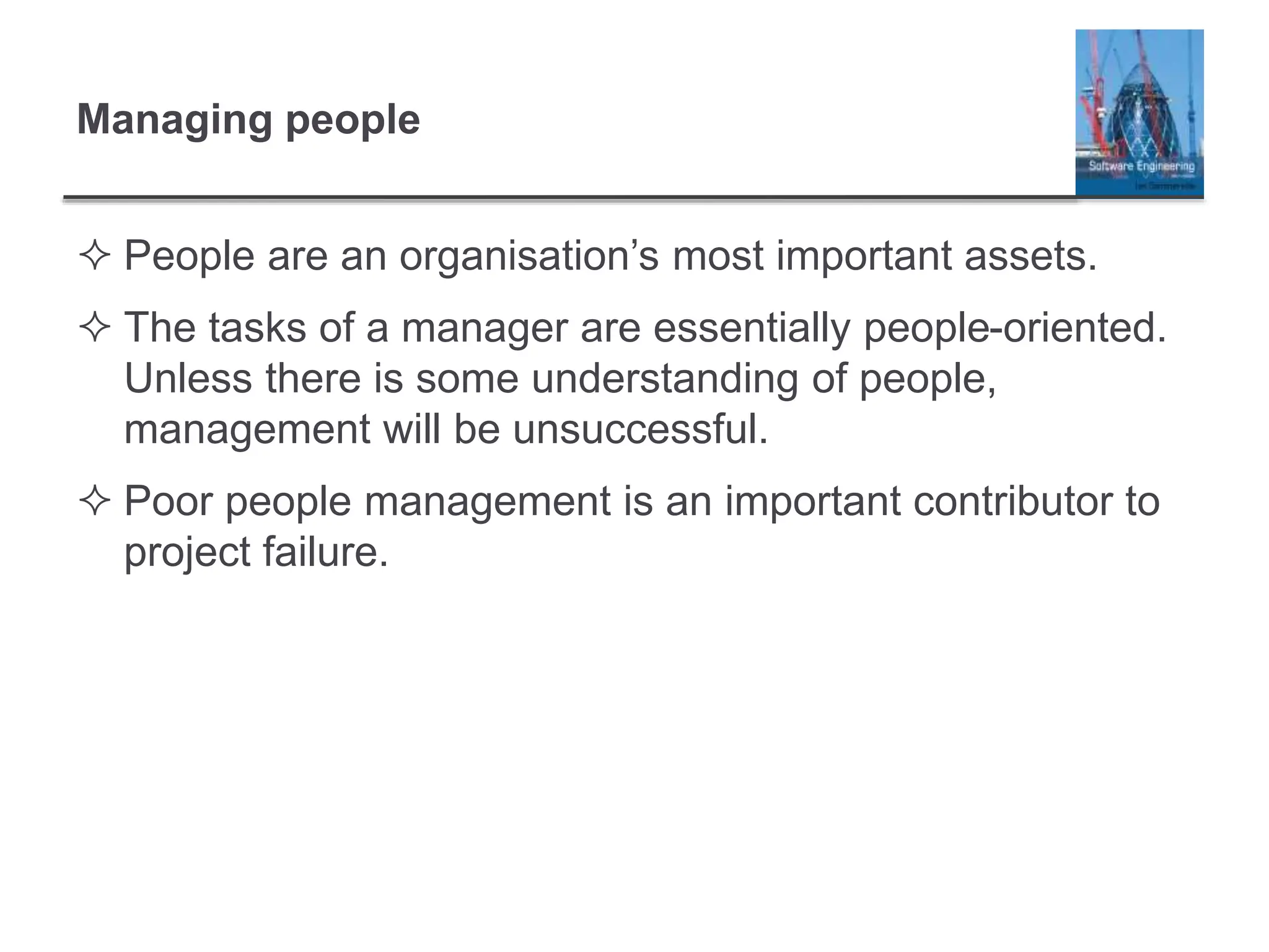 Managing people
 People are an organisation’s most important assets.
 The tasks of a manager are essentially people-oriented.
Unless there is some understanding of people,
management will be unsuccessful.
 Poor people management is an important contributor to
project failure.
 