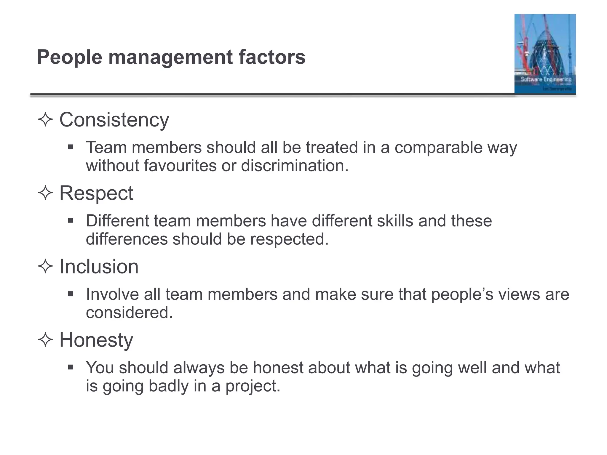 People management factors
 Consistency
 Team members should all be treated in a comparable way
without favourites or discrimination.
 Respect
 Different team members have different skills and these
differences should be respected.
 Inclusion
 Involve all team members and make sure that people’s views are
considered.
 Honesty
 You should always be honest about what is going well and what
is going badly in a project.
 