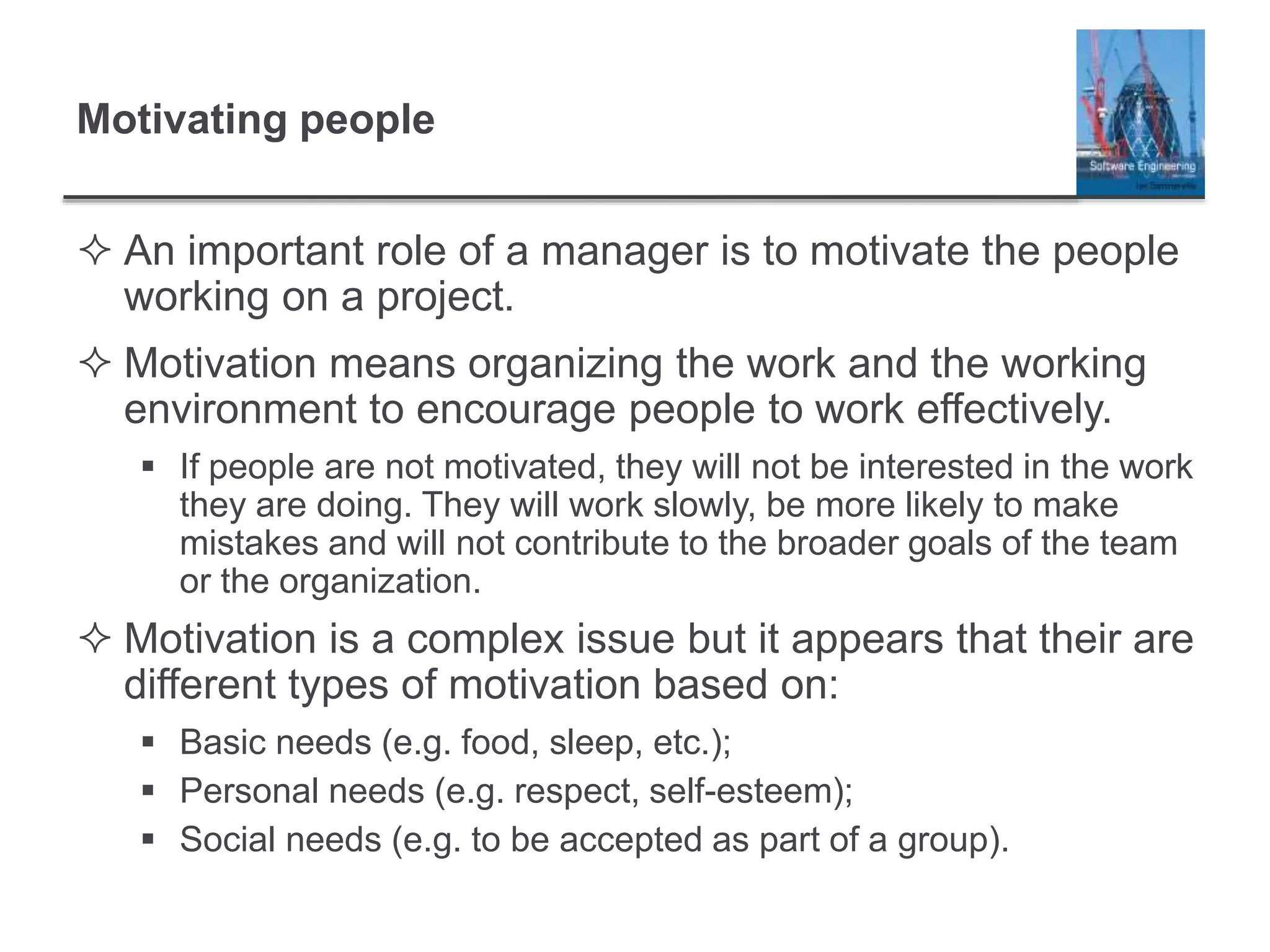 Motivating people
 An important role of a manager is to motivate the people
working on a project.
 Motivation means organizing the work and the working
environment to encourage people to work effectively.
 If people are not motivated, they will not be interested in the work
they are doing. They will work slowly, be more likely to make
mistakes and will not contribute to the broader goals of the team
or the organization.
 Motivation is a complex issue but it appears that their are
different types of motivation based on:
 Basic needs (e.g. food, sleep, etc.);
 Personal needs (e.g. respect, self-esteem);
 Social needs (e.g. to be accepted as part of a group).
 