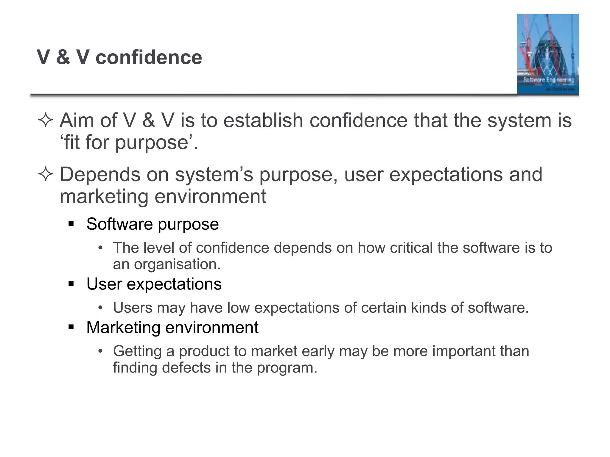 V & V confidence
 Aim of V & V is to establish confidence that the system is
‘fit for purpose’.
 Depends on system’s purpose, user expectations and
marketing environment
 Software purpose
• The level of confidence depends on how critical the software is to
an organisation.
 User expectations
• Users may have low expectations of certain kinds of software.
 Marketing environment
• Getting a product to market early may be more important than
finding defects in the program.
 