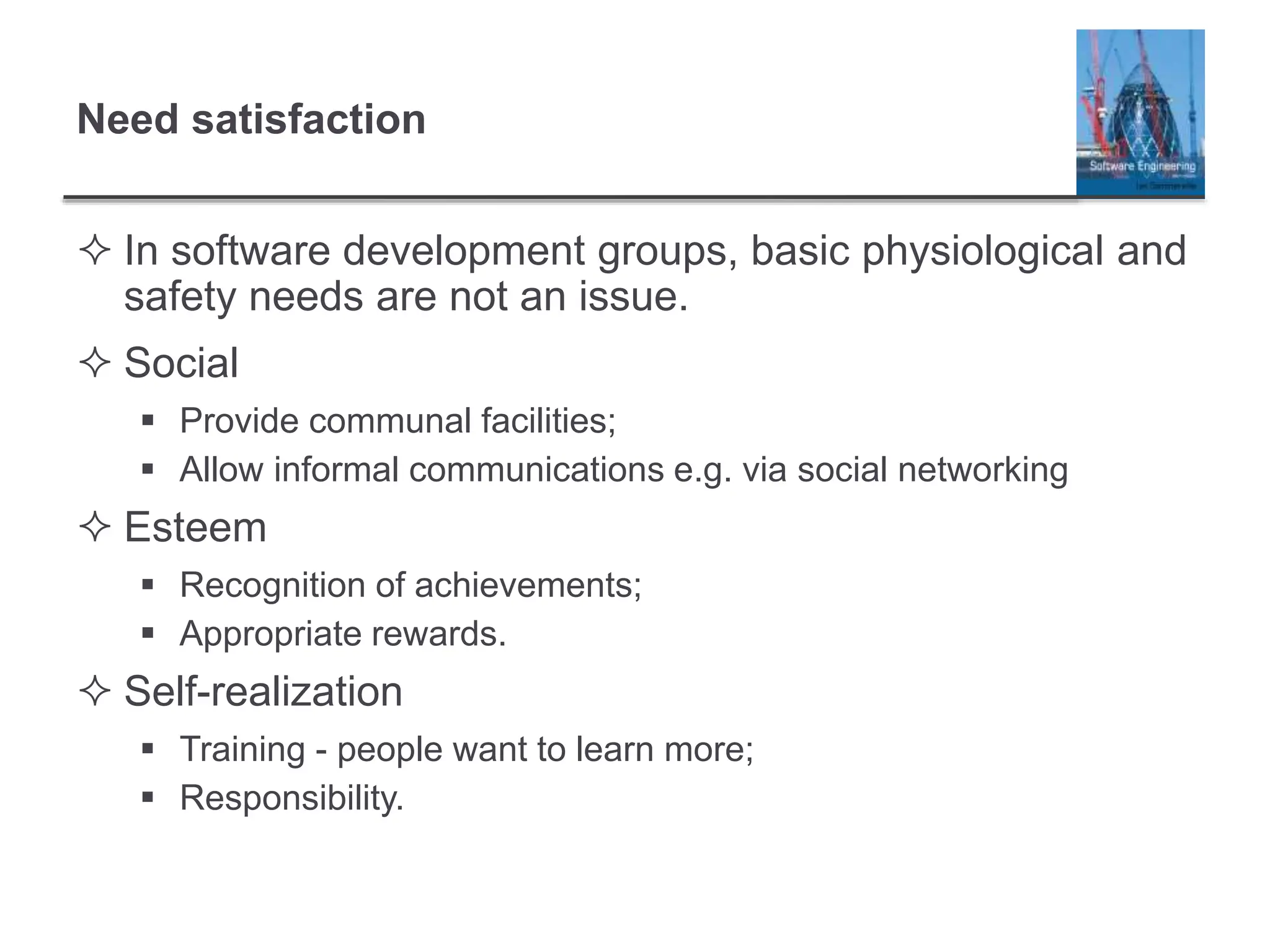 Need satisfaction
 In software development groups, basic physiological and
safety needs are not an issue.
 Social
 Provide communal facilities;
 Allow informal communications e.g. via social networking
 Esteem
 Recognition of achievements;
 Appropriate rewards.
 Self-realization
 Training - people want to learn more;
 Responsibility.
 