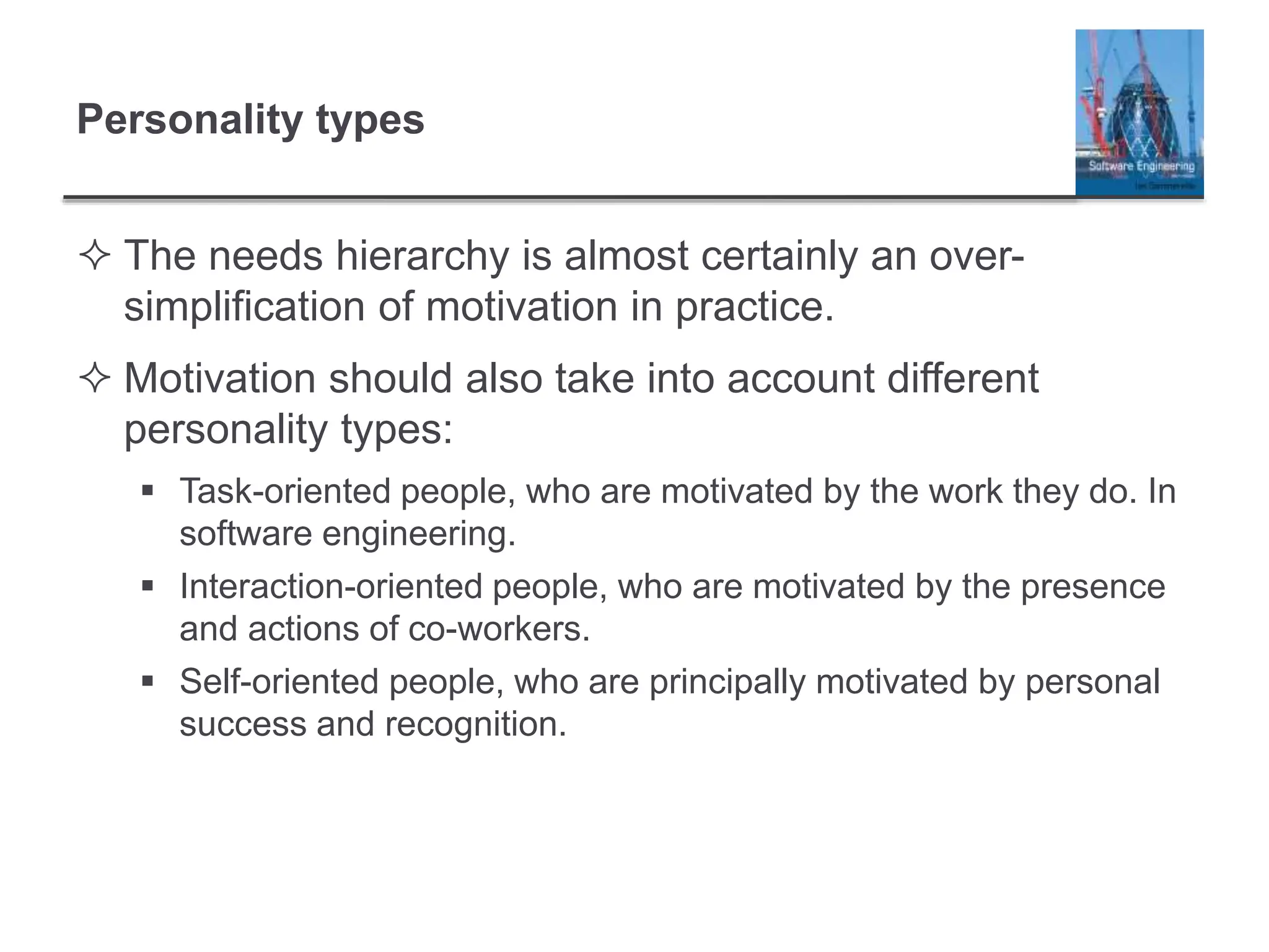 Personality types
 The needs hierarchy is almost certainly an over-
simplification of motivation in practice.
 Motivation should also take into account different
personality types:
 Task-oriented people, who are motivated by the work they do. In
software engineering.
 Interaction-oriented people, who are motivated by the presence
and actions of co-workers.
 Self-oriented people, who are principally motivated by personal
success and recognition.
 