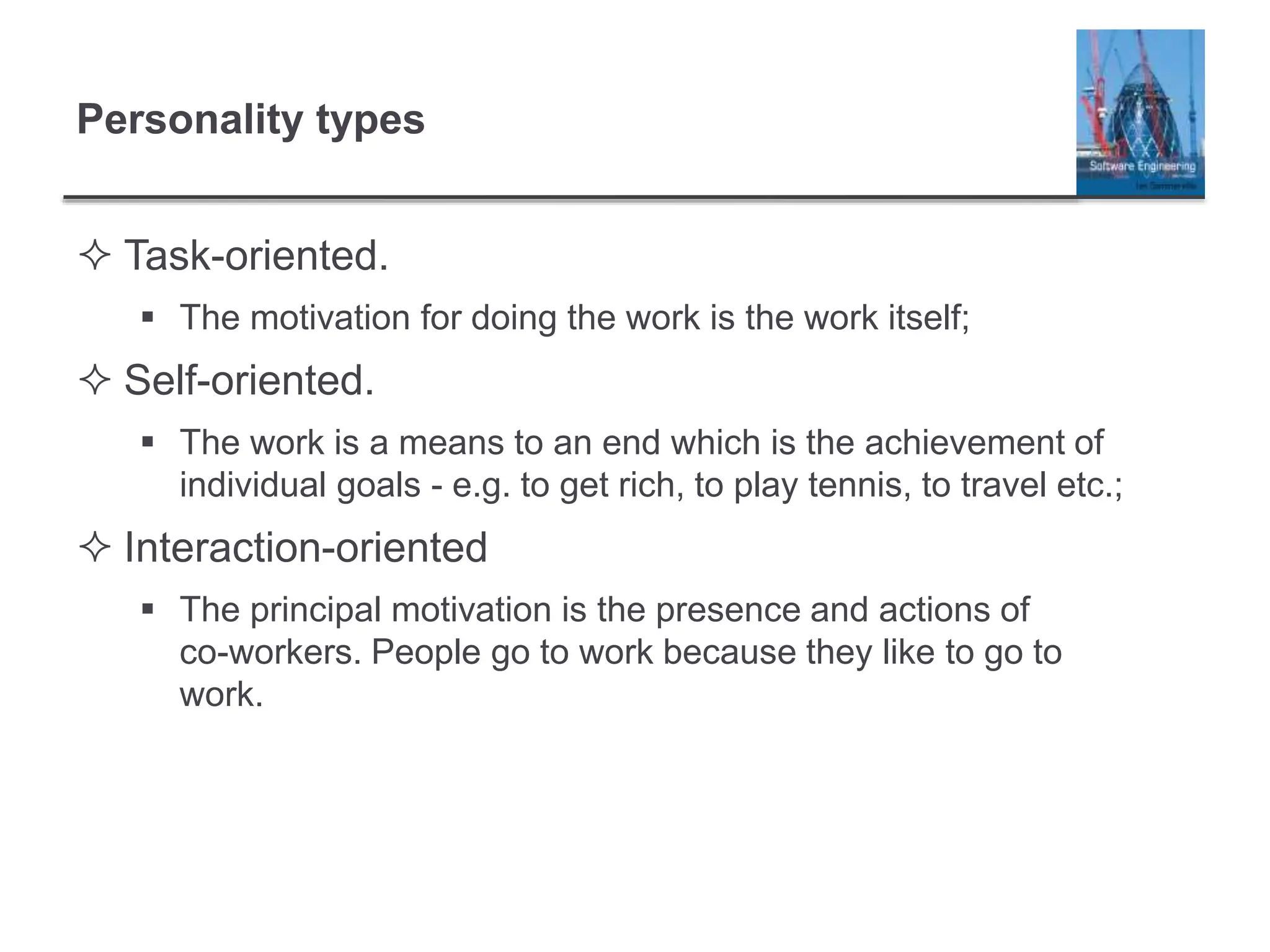 Personality types
 Task-oriented.
 The motivation for doing the work is the work itself;
 Self-oriented.
 The work is a means to an end which is the achievement of
individual goals - e.g. to get rich, to play tennis, to travel etc.;
 Interaction-oriented
 The principal motivation is the presence and actions of
co-workers. People go to work because they like to go to
work.
 