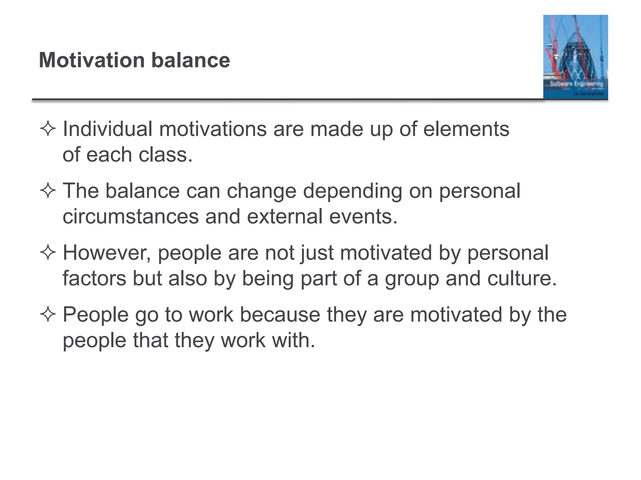 Motivation balance
 Individual motivations are made up of elements
of each class.
 The balance can change depending on personal
circumstances and external events.
 However, people are not just motivated by personal
factors but also by being part of a group and culture.
 People go to work because they are motivated by the
people that they work with.
 