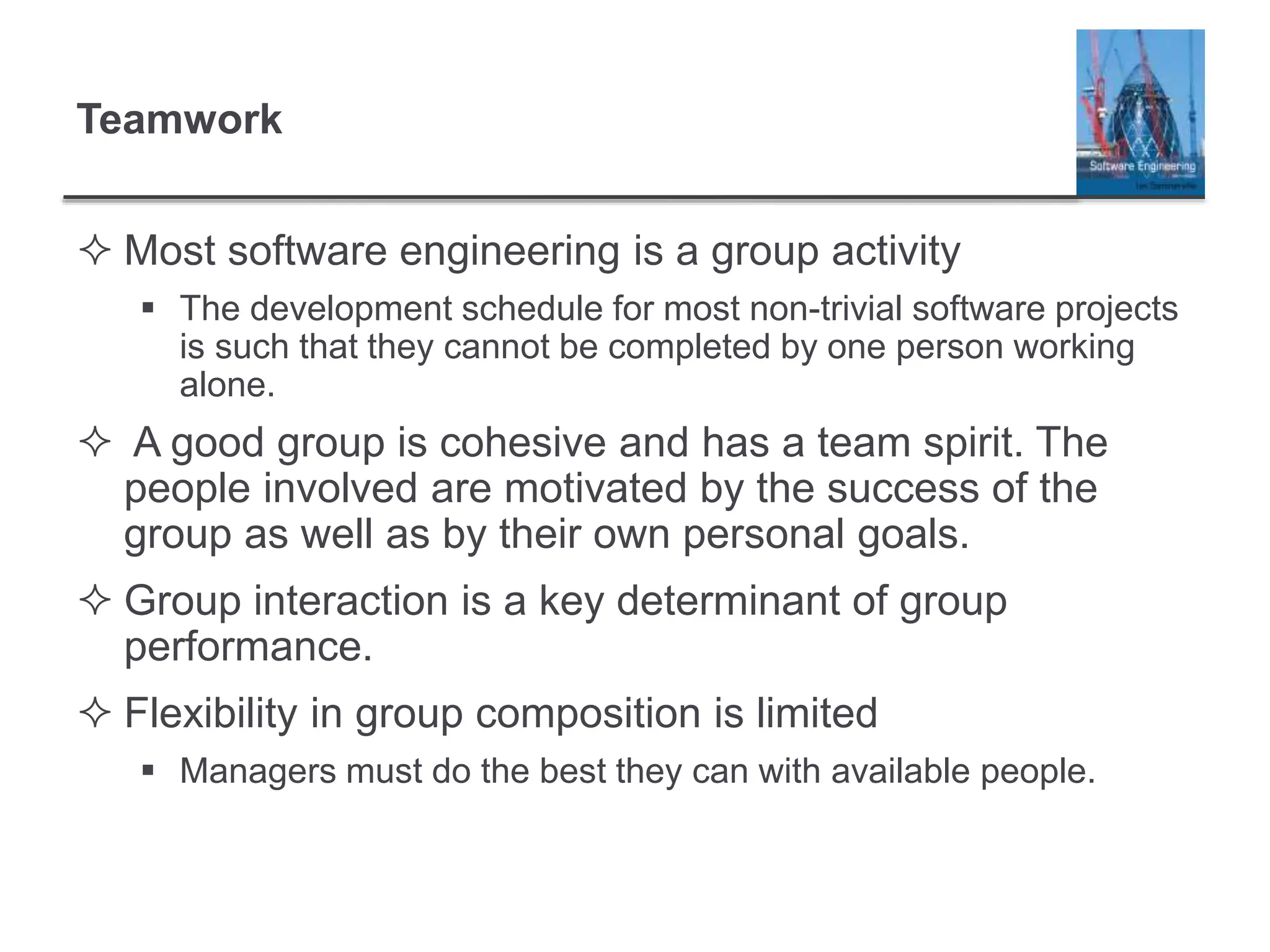 Teamwork
 Most software engineering is a group activity
 The development schedule for most non-trivial software projects
is such that they cannot be completed by one person working
alone.
 A good group is cohesive and has a team spirit. The
people involved are motivated by the success of the
group as well as by their own personal goals.
 Group interaction is a key determinant of group
performance.
 Flexibility in group composition is limited
 Managers must do the best they can with available people.
 