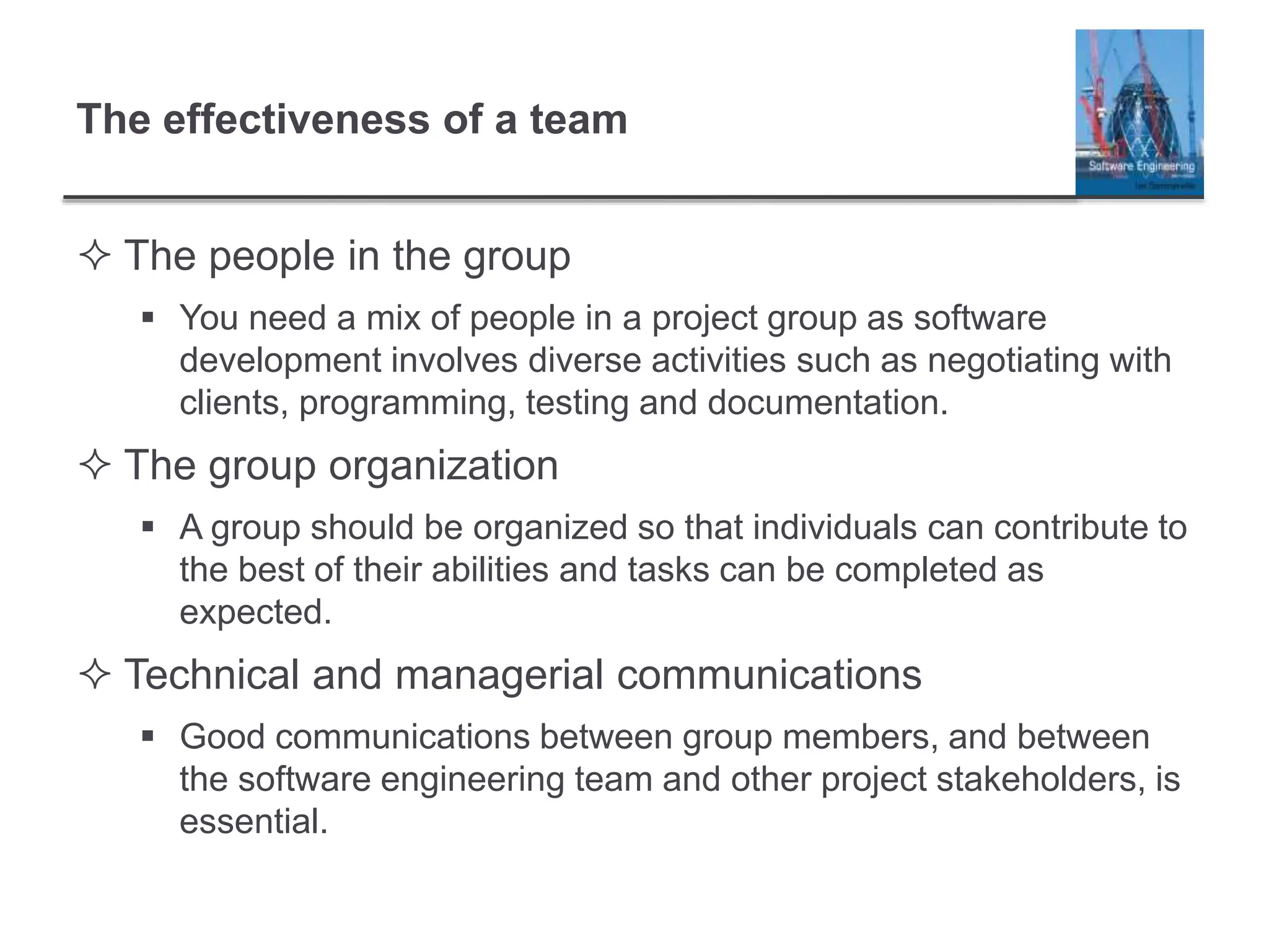 The effectiveness of a team
 The people in the group
 You need a mix of people in a project group as software
development involves diverse activities such as negotiating with
clients, programming, testing and documentation.
 The group organization
 A group should be organized so that individuals can contribute to
the best of their abilities and tasks can be completed as
expected.
 Technical and managerial communications
 Good communications between group members, and between
the software engineering team and other project stakeholders, is
essential.
 