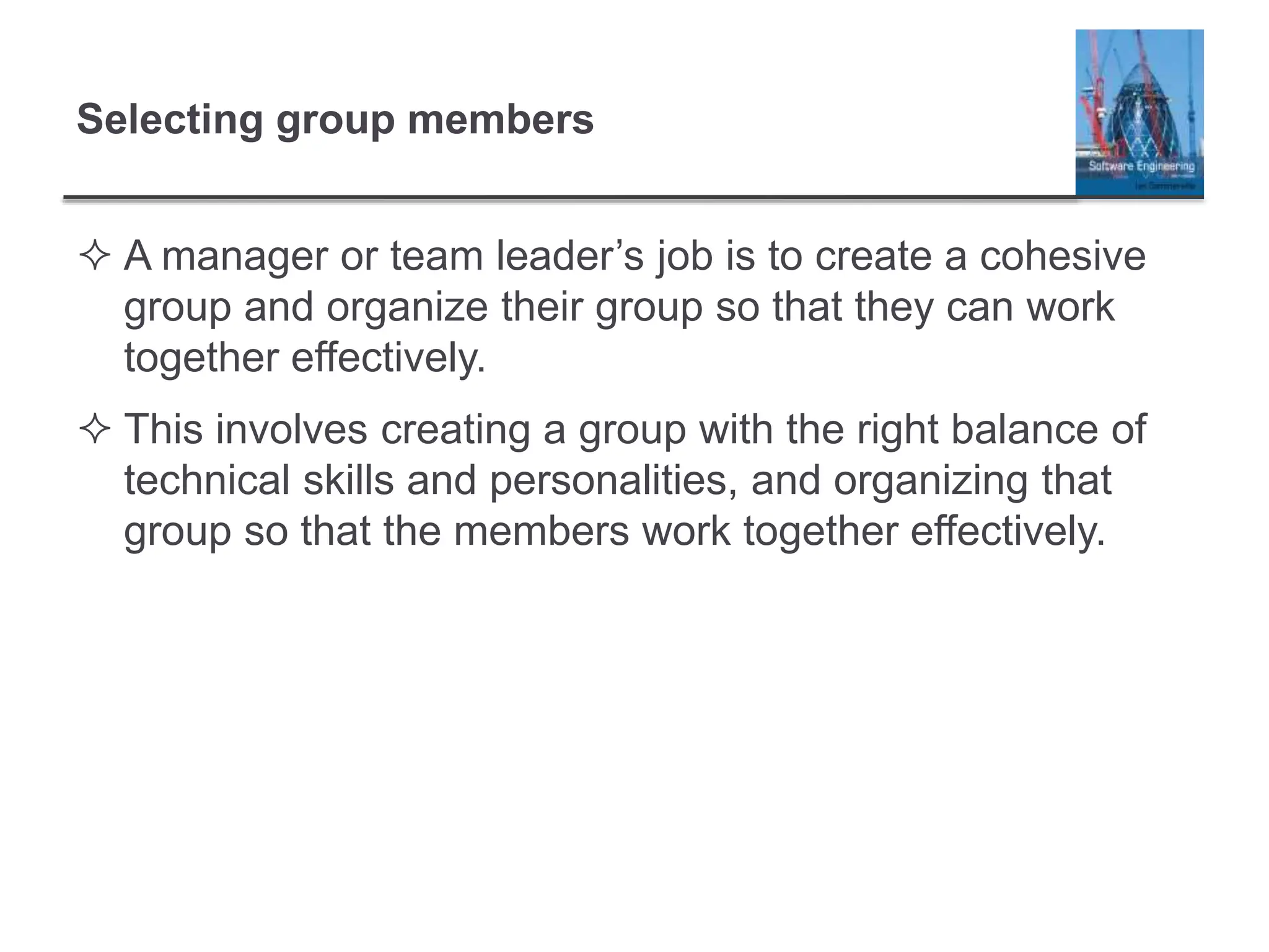 Selecting group members
 A manager or team leader’s job is to create a cohesive
group and organize their group so that they can work
together effectively.
 This involves creating a group with the right balance of
technical skills and personalities, and organizing that
group so that the members work together effectively.
 