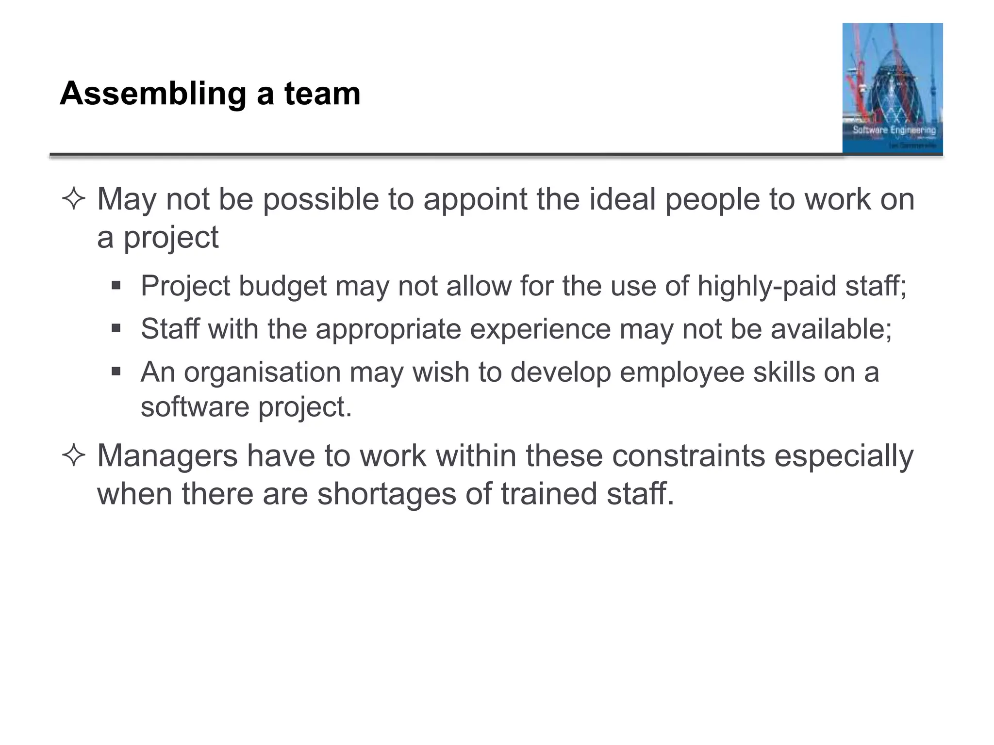 Assembling a team
 May not be possible to appoint the ideal people to work on
a project
 Project budget may not allow for the use of highly-paid staff;
 Staff with the appropriate experience may not be available;
 An organisation may wish to develop employee skills on a
software project.
 Managers have to work within these constraints especially
when there are shortages of trained staff.
 