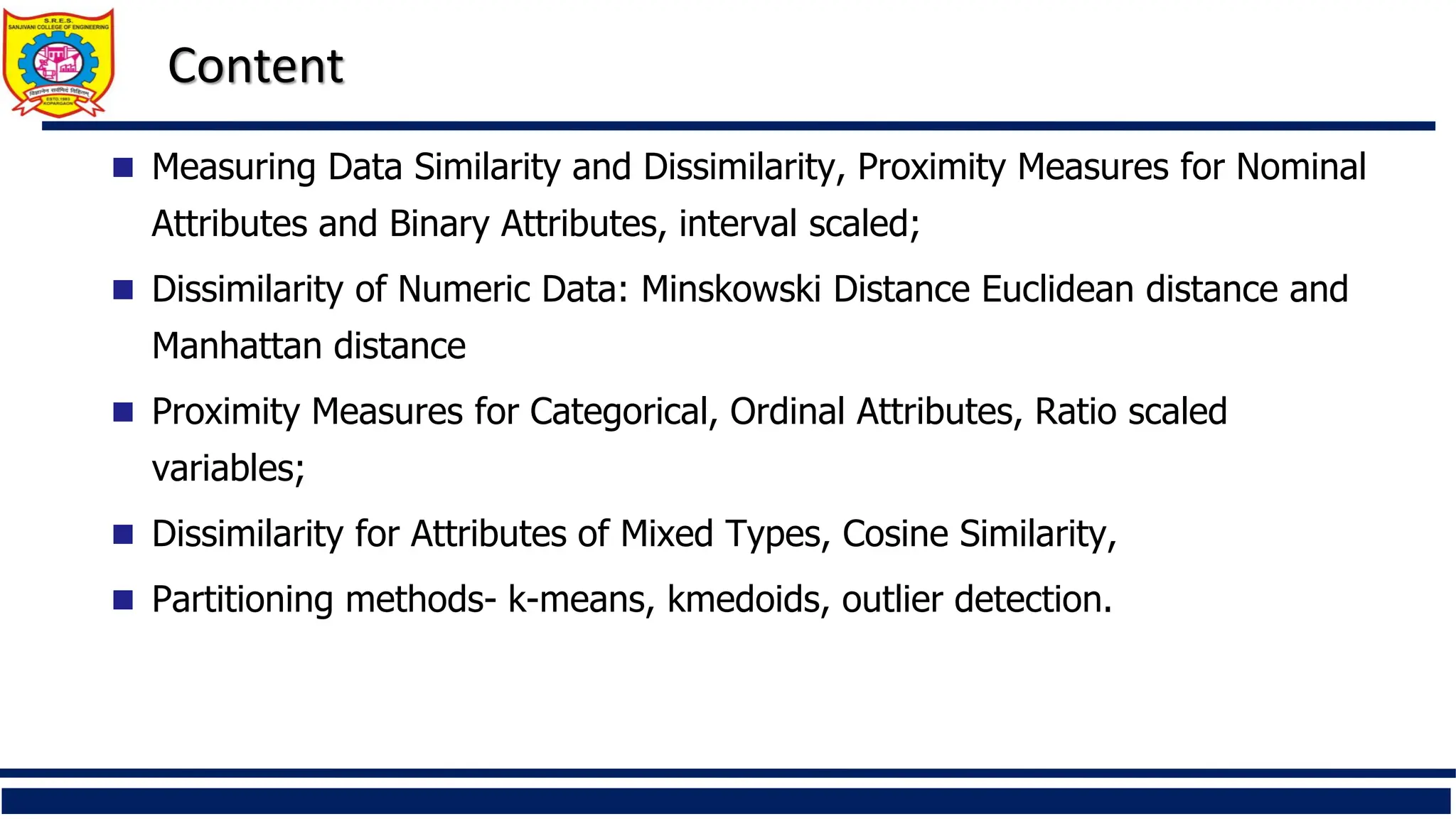 Content
 Measuring Data Similarity and Dissimilarity, Proximity Measures for Nominal
Attributes and Binary Attributes, interval scaled;
 Dissimilarity of Numeric Data: Minskowski Distance Euclidean distance and
Manhattan distance
 Proximity Measures for Categorical, Ordinal Attributes, Ratio scaled
variables;
 Dissimilarity for Attributes of Mixed Types, Cosine Similarity,
 Partitioning methods- k-means, kmedoids, outlier detection.
 