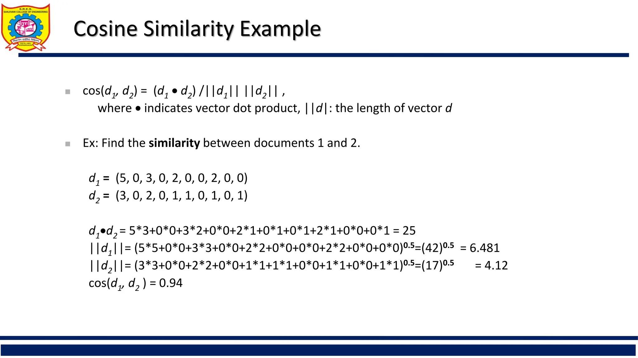 Cosine Similarity Example
 cos(d1, d2) = (d1  d2) /||d1|| ||d2|| ,
where  indicates vector dot product, ||d|: the length of vector d
 Ex: Find the similarity between documents 1 and 2.
d1 = (5, 0, 3, 0, 2, 0, 0, 2, 0, 0)
d2 = (3, 0, 2, 0, 1, 1, 0, 1, 0, 1)
d1d2 = 5*3+0*0+3*2+0*0+2*1+0*1+0*1+2*1+0*0+0*1 = 25
||d1||= (5*5+0*0+3*3+0*0+2*2+0*0+0*0+2*2+0*0+0*0)0.5=(42)0.5 = 6.481
||d2||= (3*3+0*0+2*2+0*0+1*1+1*1+0*0+1*1+0*0+1*1)0.5=(17)0.5 = 4.12
cos(d1, d2 ) = 0.94
 
