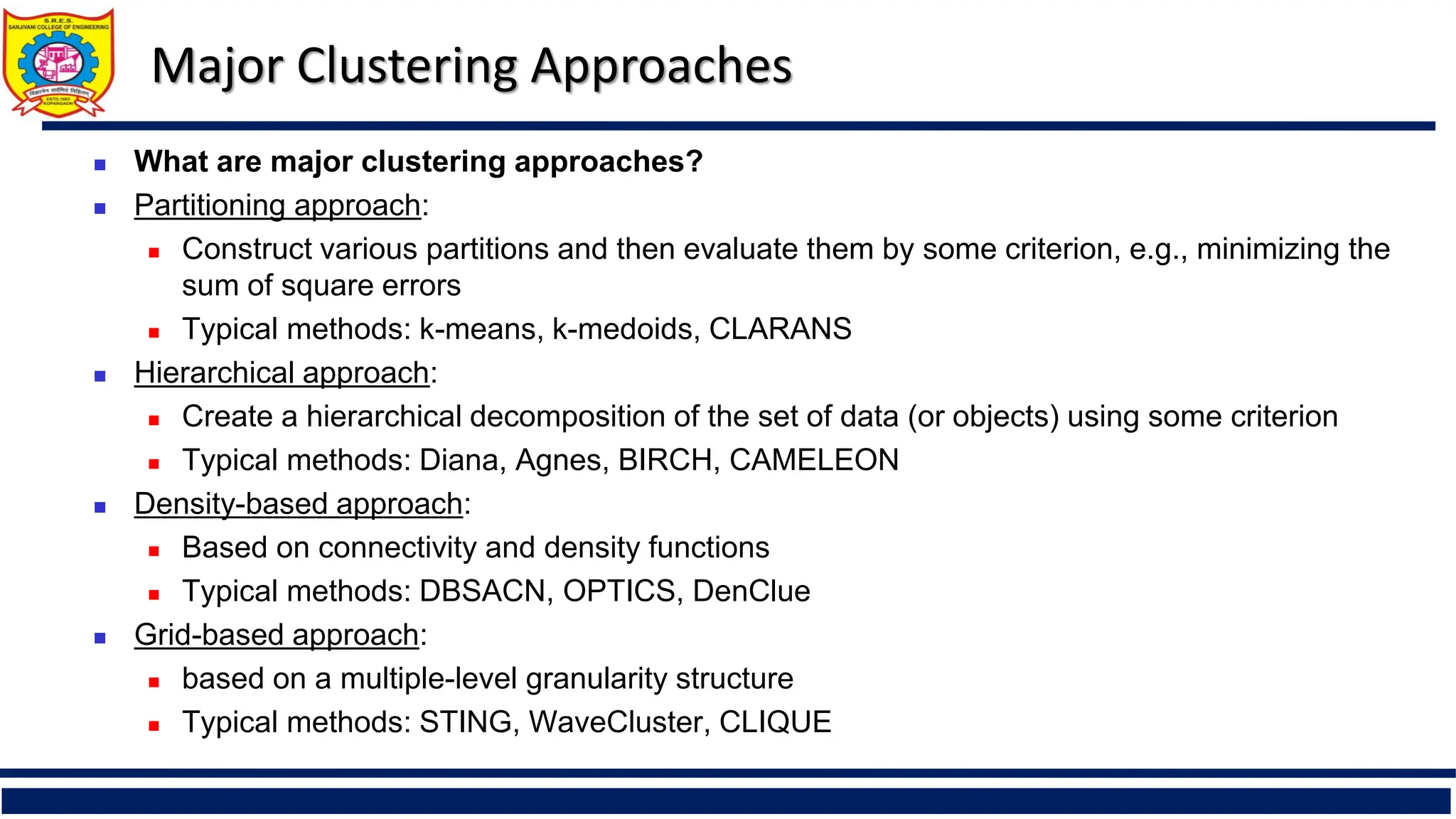 Major Clustering Approaches
 What are major clustering approaches?
 Partitioning approach:
 Construct various partitions and then evaluate them by some criterion, e.g., minimizing the
sum of square errors
 Typical methods: k-means, k-medoids, CLARANS
 Hierarchical approach:
 Create a hierarchical decomposition of the set of data (or objects) using some criterion
 Typical methods: Diana, Agnes, BIRCH, CAMELEON
 Density-based approach:
 Based on connectivity and density functions
 Typical methods: DBSACN, OPTICS, DenClue
 Grid-based approach:
 based on a multiple-level granularity structure
 Typical methods: STING, WaveCluster, CLIQUE
 
