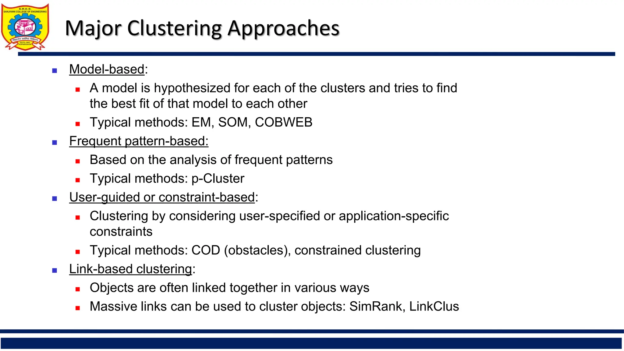 Major Clustering Approaches
 Model-based:
 A model is hypothesized for each of the clusters and tries to find
the best fit of that model to each other
 Typical methods: EM, SOM, COBWEB
 Frequent pattern-based:
 Based on the analysis of frequent patterns
 Typical methods: p-Cluster
 User-guided or constraint-based:
 Clustering by considering user-specified or application-specific
constraints
 Typical methods: COD (obstacles), constrained clustering
 Link-based clustering:
 Objects are often linked together in various ways
 Massive links can be used to cluster objects: SimRank, LinkClus
 