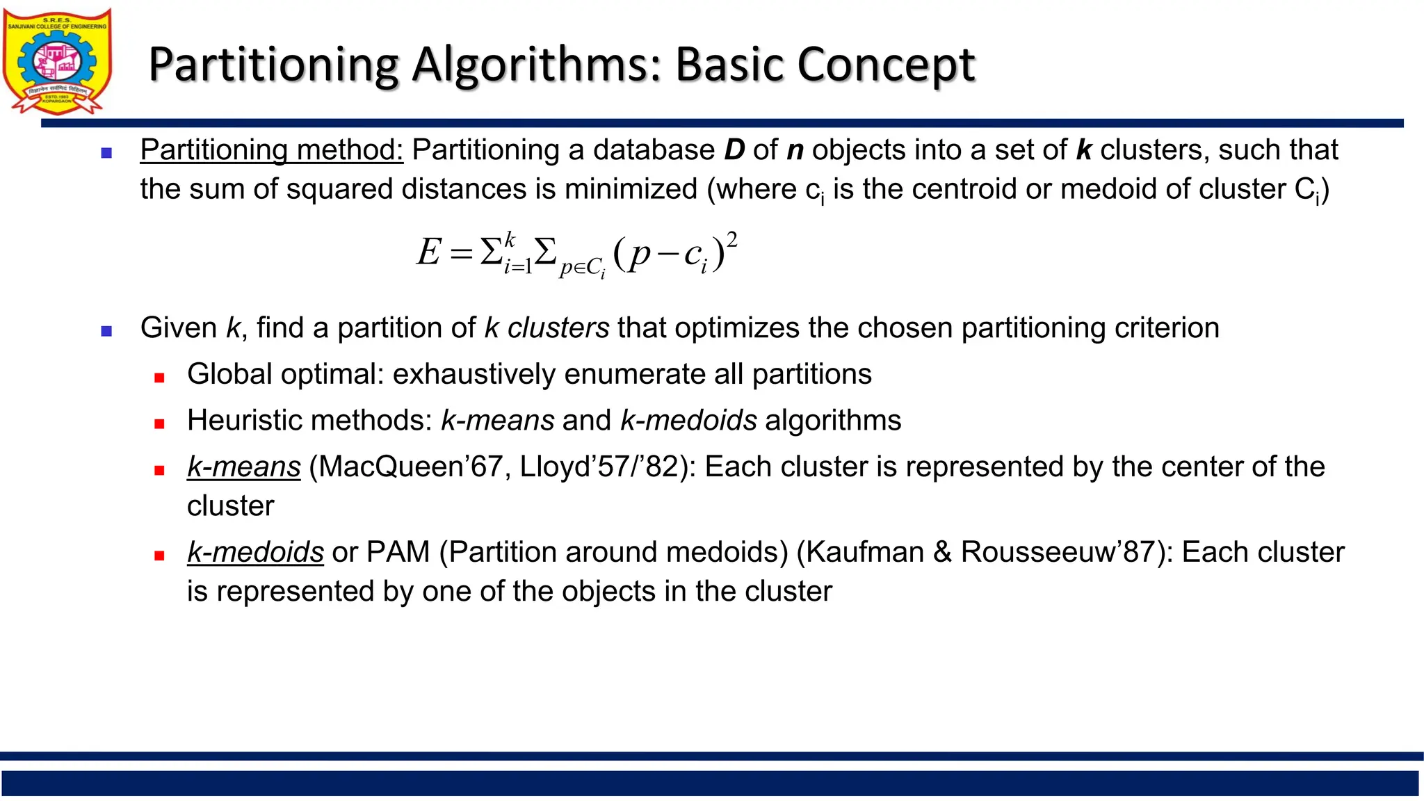 Partitioning Algorithms: Basic Concept
 Partitioning method: Partitioning a database D of n objects into a set of k clusters, such that
the sum of squared distances is minimized (where ci is the centroid or medoid of cluster Ci)
 Given k, find a partition of k clusters that optimizes the chosen partitioning criterion
 Global optimal: exhaustively enumerate all partitions
 Heuristic methods: k-means and k-medoids algorithms
 k-means (MacQueen’67, Lloyd’57/’82): Each cluster is represented by the center of the
cluster
 k-medoids or PAM (Partition around medoids) (Kaufman & Rousseeuw’87): Each cluster
is represented by one of the objects in the cluster
2
1 )
( i
C
p
k
i c
p
E i



 

 