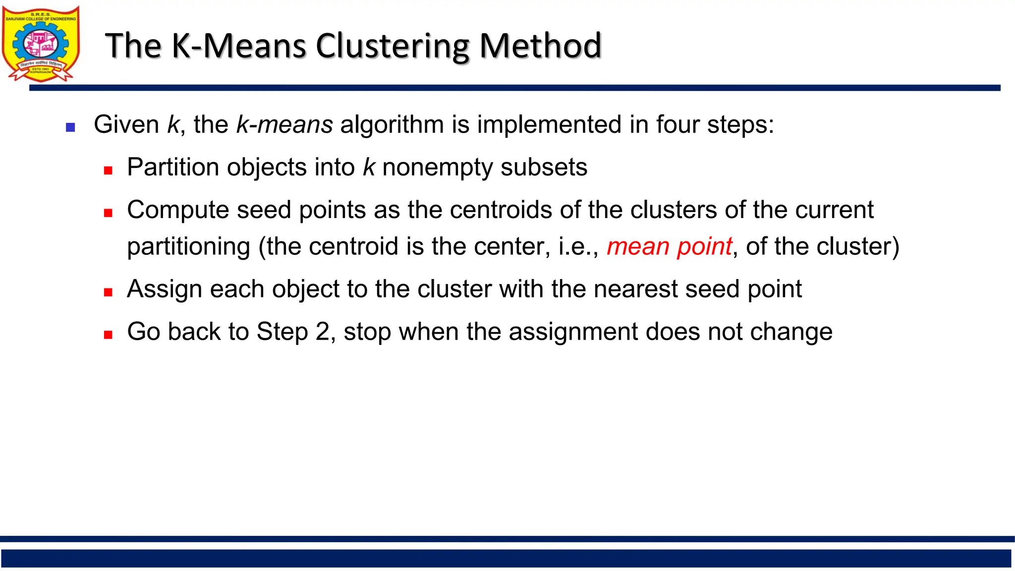 The K-Means Clustering Method
 Given k, the k-means algorithm is implemented in four steps:
 Partition objects into k nonempty subsets
 Compute seed points as the centroids of the clusters of the current
partitioning (the centroid is the center, i.e., mean point, of the cluster)
 Assign each object to the cluster with the nearest seed point
 Go back to Step 2, stop when the assignment does not change
 