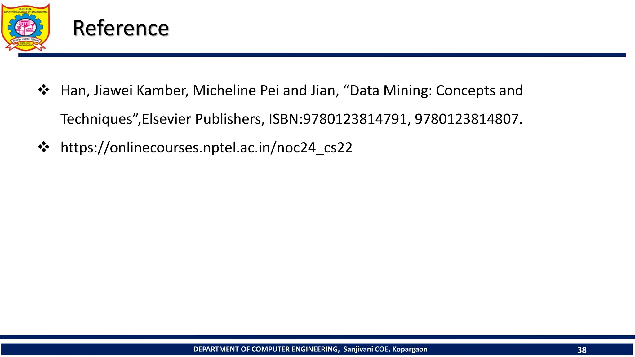 DEPARTMENT OF COMPUTER ENGINEERING, Sanjivani COE, Kopargaon 38
Reference
 Han, Jiawei Kamber, Micheline Pei and Jian, “Data Mining: Concepts and
Techniques”,Elsevier Publishers, ISBN:9780123814791, 9780123814807.
 https://onlinecourses.nptel.ac.in/noc24_cs22
 