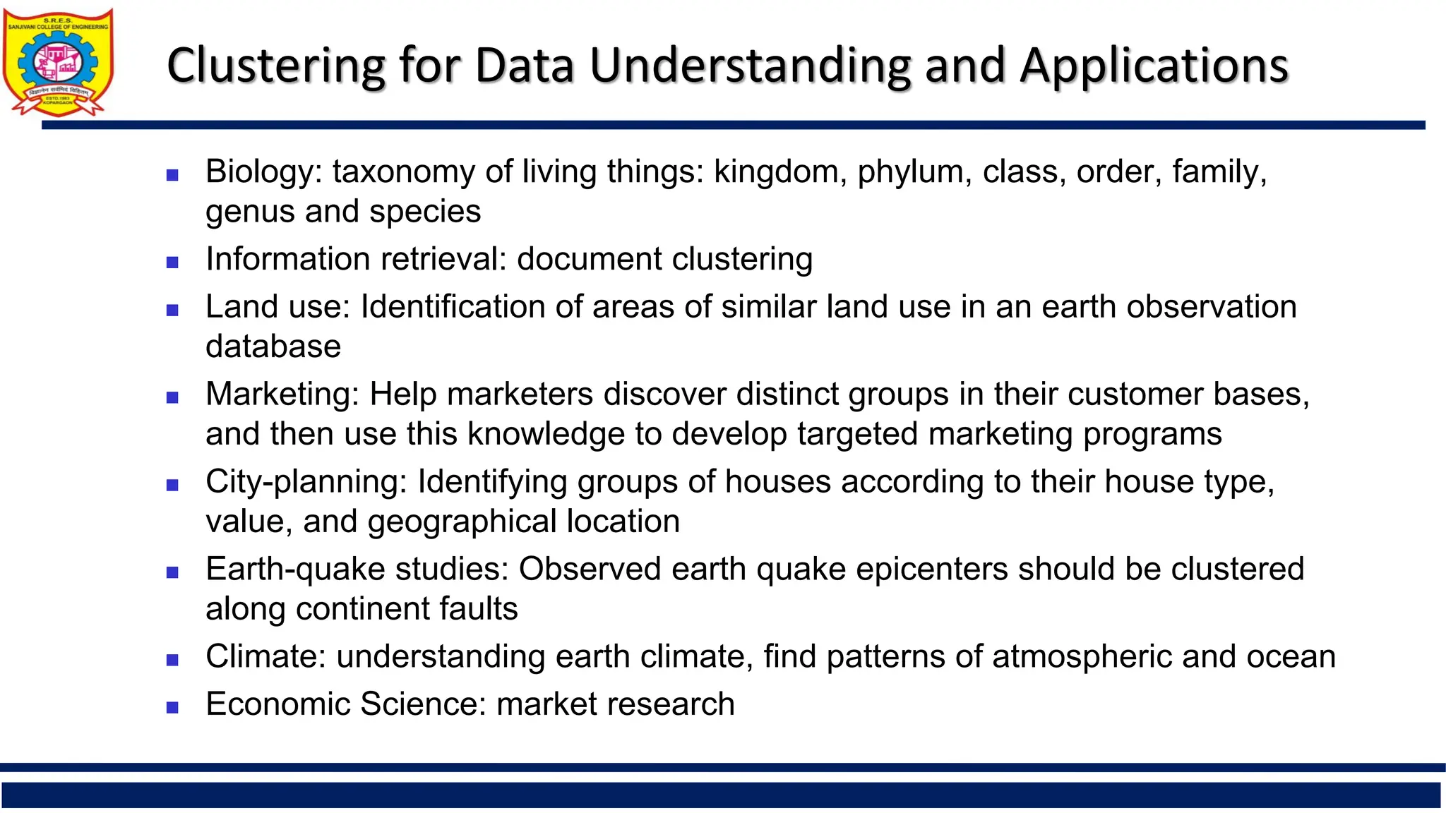 Clustering for Data Understanding and Applications
 Biology: taxonomy of living things: kingdom, phylum, class, order, family,
genus and species
 Information retrieval: document clustering
 Land use: Identification of areas of similar land use in an earth observation
database
 Marketing: Help marketers discover distinct groups in their customer bases,
and then use this knowledge to develop targeted marketing programs
 City-planning: Identifying groups of houses according to their house type,
value, and geographical location
 Earth-quake studies: Observed earth quake epicenters should be clustered
along continent faults
 Climate: understanding earth climate, find patterns of atmospheric and ocean
 Economic Science: market research
 