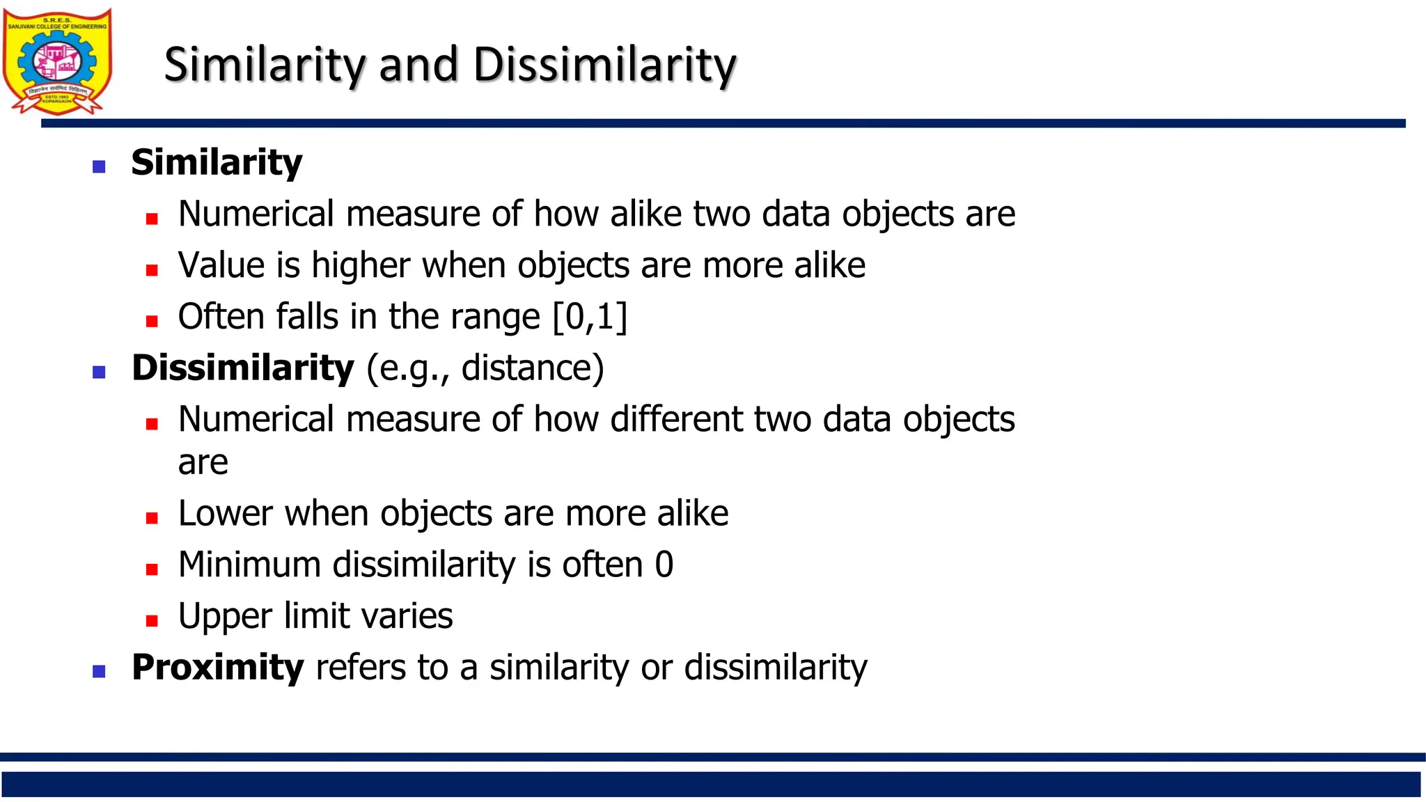Similarity and Dissimilarity
 Similarity
 Numerical measure of how alike two data objects are
 Value is higher when objects are more alike
 Often falls in the range [0,1]
 Dissimilarity (e.g., distance)
 Numerical measure of how different two data objects
are
 Lower when objects are more alike
 Minimum dissimilarity is often 0
 Upper limit varies
 Proximity refers to a similarity or dissimilarity
 