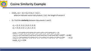 Cosine Similarity Example
 cos(d1, d2) = (d1  d2) /||d1|| ||d2|| ,
where  indicates vector dot product, ||d|: the length of vector d
 Ex: Find the similarity between documents 1 and 2.
d1 = (5, 0, 3, 0, 2, 0, 0, 2, 0, 0)
d2 = (3, 0, 2, 0, 1, 1, 0, 1, 0, 1)
d1d2 = 5*3+0*0+3*2+0*0+2*1+0*1+0*1+2*1+0*0+0*1 = 25
||d1||= (5*5+0*0+3*3+0*0+2*2+0*0+0*0+2*2+0*0+0*0)0.5=(42)0.5 = 6.481
||d2||= (3*3+0*0+2*2+0*0+1*1+1*1+0*0+1*1+0*0+1*1)0.5=(17)0.5 = 4.12
cos(d1, d2 ) = 0.94
 