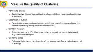 Measure the Quality of Clustering
 Partitioning criteria
 Single level vs. hierarchical partitioning (often, multi-level hierarchical partitioning
is desirable)
 Separation of clusters
 Exclusive (e.g., one customer belongs to only one region) vs. non-exclusive (e.g.,
one document may belong to more than one class)
 Similarity measure
 Distance-based (e.g., Euclidian, road network, vector) vs. connectivity-based
(e.g., density or contiguity)
 Clustering space
 Full space (often when low dimensional) vs. subspaces (often in high-dimensional
clustering)
 