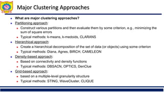 Major Clustering Approaches
 What are major clustering approaches?
 Partitioning approach:
 Construct various partitions and then evaluate them by some criterion, e.g., minimizing the
sum of square errors
 Typical methods: k-means, k-medoids, CLARANS
 Hierarchical approach:
 Create a hierarchical decomposition of the set of data (or objects) using some criterion
 Typical methods: Diana, Agnes, BIRCH, CAMELEON
 Density-based approach:
 Based on connectivity and density functions
 Typical methods: DBSACN, OPTICS, DenClue
 Grid-based approach:
 based on a multiple-level granularity structure
 Typical methods: STING, WaveCluster, CLIQUE
 