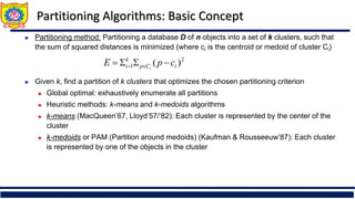 Partitioning Algorithms: Basic Concept
 Partitioning method: Partitioning a database D of n objects into a set of k clusters, such that
the sum of squared distances is minimized (where ci is the centroid or medoid of cluster Ci)
 Given k, find a partition of k clusters that optimizes the chosen partitioning criterion
 Global optimal: exhaustively enumerate all partitions
 Heuristic methods: k-means and k-medoids algorithms
 k-means (MacQueen’67, Lloyd’57/’82): Each cluster is represented by the center of the
cluster
 k-medoids or PAM (Partition around medoids) (Kaufman & Rousseeuw’87): Each cluster
is represented by one of the objects in the cluster
2
1 )
( i
C
p
k
i c
p
E i



 

 