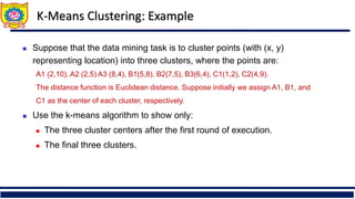 K-Means Clustering: Example
 Suppose that the data mining task is to cluster points (with (x, y)
representing location) into three clusters, where the points are:
A1 (2,10), A2 (2,5) A3 (8,4), B1(5,8), B2(7,5), B3(6,4), C1(1,2), C2(4,9).
The distance function is Euclidean distance. Suppose initially we assign A1, B1, and
C1 as the center of each cluster, respectively.
 Use the k-means algorithm to show only:
 The three cluster centers after the first round of execution.
 The final three clusters.
 