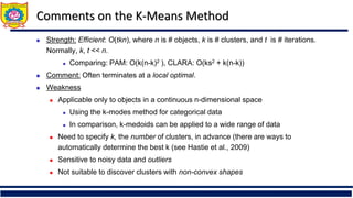Comments on the K-Means Method
 Strength: Efficient: O(tkn), where n is # objects, k is # clusters, and t is # iterations.
Normally, k, t << n.
 Comparing: PAM: O(k(n-k)2 ), CLARA: O(ks2 + k(n-k))
 Comment: Often terminates at a local optimal.
 Weakness
 Applicable only to objects in a continuous n-dimensional space
 Using the k-modes method for categorical data
 In comparison, k-medoids can be applied to a wide range of data
 Need to specify k, the number of clusters, in advance (there are ways to
automatically determine the best k (see Hastie et al., 2009)
 Sensitive to noisy data and outliers
 Not suitable to discover clusters with non-convex shapes
 
