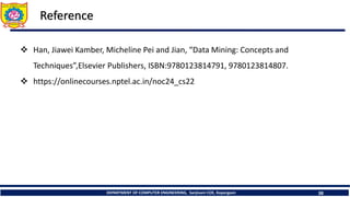 DEPARTMENT OF COMPUTER ENGINEERING, Sanjivani COE, Kopargaon 38
Reference
 Han, Jiawei Kamber, Micheline Pei and Jian, “Data Mining: Concepts and
Techniques”,Elsevier Publishers, ISBN:9780123814791, 9780123814807.
 https://onlinecourses.nptel.ac.in/noc24_cs22
 