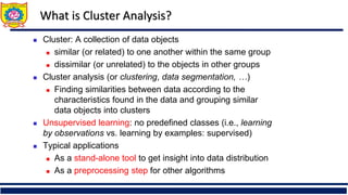 What is Cluster Analysis?
 Cluster: A collection of data objects
 similar (or related) to one another within the same group
 dissimilar (or unrelated) to the objects in other groups
 Cluster analysis (or clustering, data segmentation, …)
 Finding similarities between data according to the
characteristics found in the data and grouping similar
data objects into clusters
 Unsupervised learning: no predefined classes (i.e., learning
by observations vs. learning by examples: supervised)
 Typical applications
 As a stand-alone tool to get insight into data distribution
 As a preprocessing step for other algorithms
 