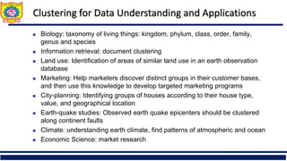 Clustering for Data Understanding and Applications
 Biology: taxonomy of living things: kingdom, phylum, class, order, family,
genus and species
 Information retrieval: document clustering
 Land use: Identification of areas of similar land use in an earth observation
database
 Marketing: Help marketers discover distinct groups in their customer bases,
and then use this knowledge to develop targeted marketing programs
 City-planning: Identifying groups of houses according to their house type,
value, and geographical location
 Earth-quake studies: Observed earth quake epicenters should be clustered
along continent faults
 Climate: understanding earth climate, find patterns of atmospheric and ocean
 Economic Science: market research
 