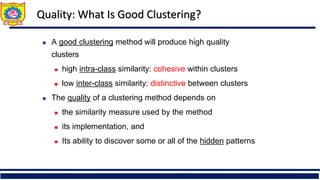Quality: What Is Good Clustering?
 A good clustering method will produce high quality
clusters
 high intra-class similarity: cohesive within clusters
 low inter-class similarity: distinctive between clusters
 The quality of a clustering method depends on
 the similarity measure used by the method
 its implementation, and
 Its ability to discover some or all of the hidden patterns
 