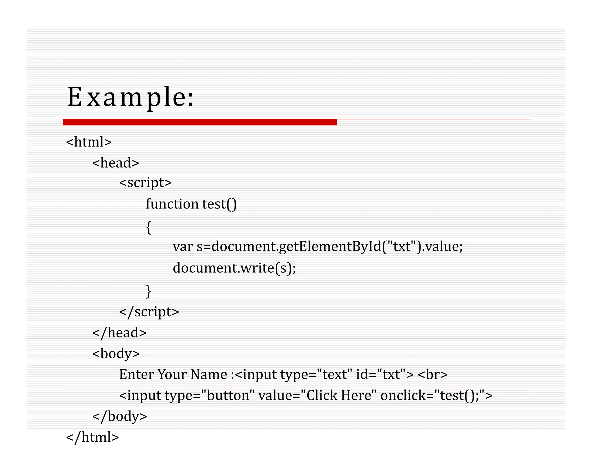 Example:
<html>
<head>
<script>
function test()
{
var s=document.getElementById("txt").value;
document.write(s);
}
</script>
</head>
<body>
Enter Your Name :<input type="text" id="txt"> <br>
<input type="button" value="Click Here" onclick="test();">
</body>
</html>
 