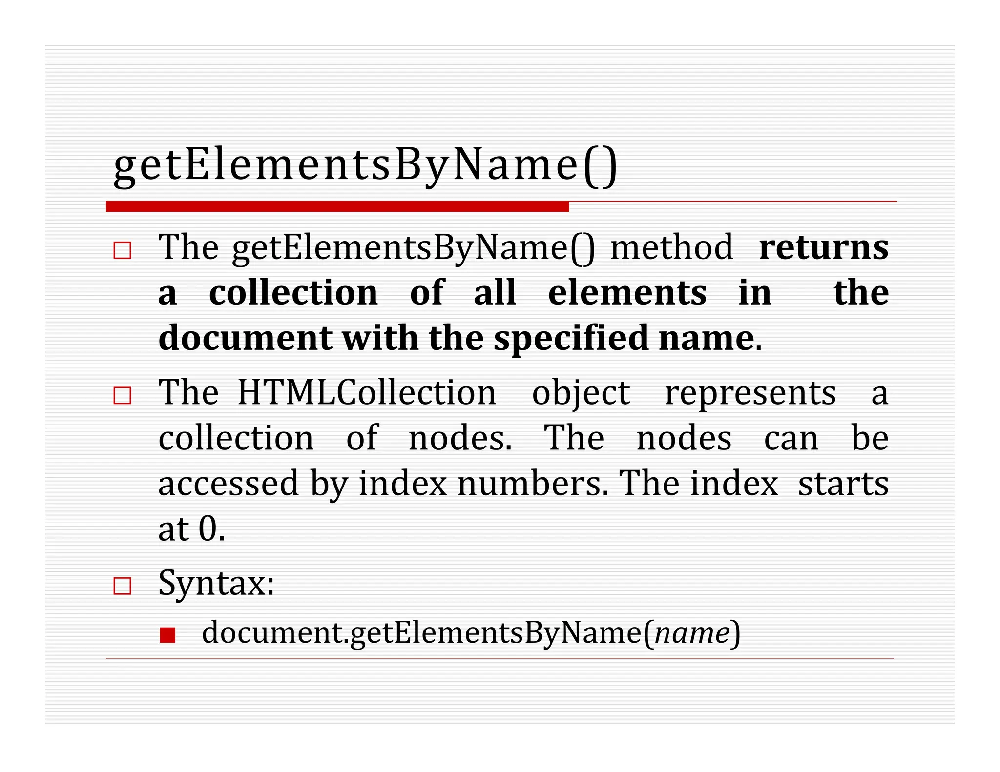 getElementsByName()
□ The getElementsByName() method returns
a collection of all elements in the
document with the specified name.
□ The HTMLCollection object represents a
collection of nodes. The nodes can be
accessed by index numbers. The index starts
at 0.
□ Syntax:
■ document.getElementsByName(name)
 