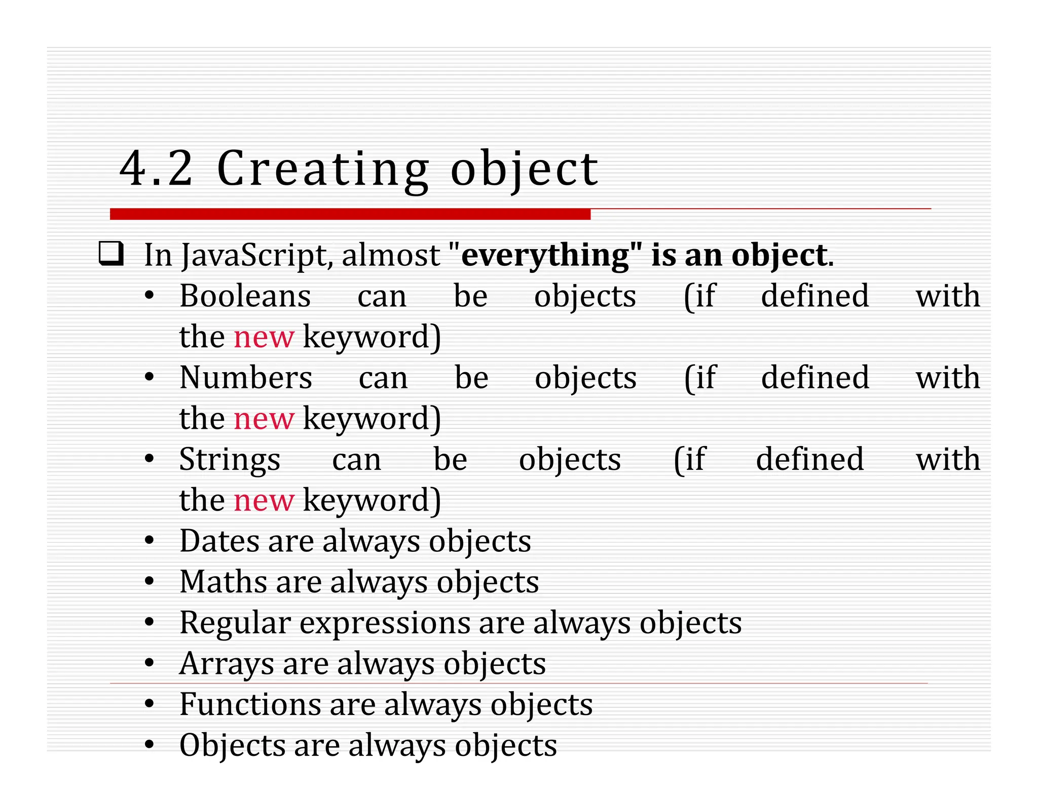 4.2 Creating object
 In JavaScript, almost "everything" is an object.
• Booleans can be objects (if defined with
the new keyword)
• Numbers can be objects (if defined with
the new keyword)
• Strings can be objects (if defined with
the new keyword)
• Dates are always objects
• Maths are always objects
• Regular expressions are always objects
• Arrays are always objects
• Functions are always objects
• Objects are always objects
 