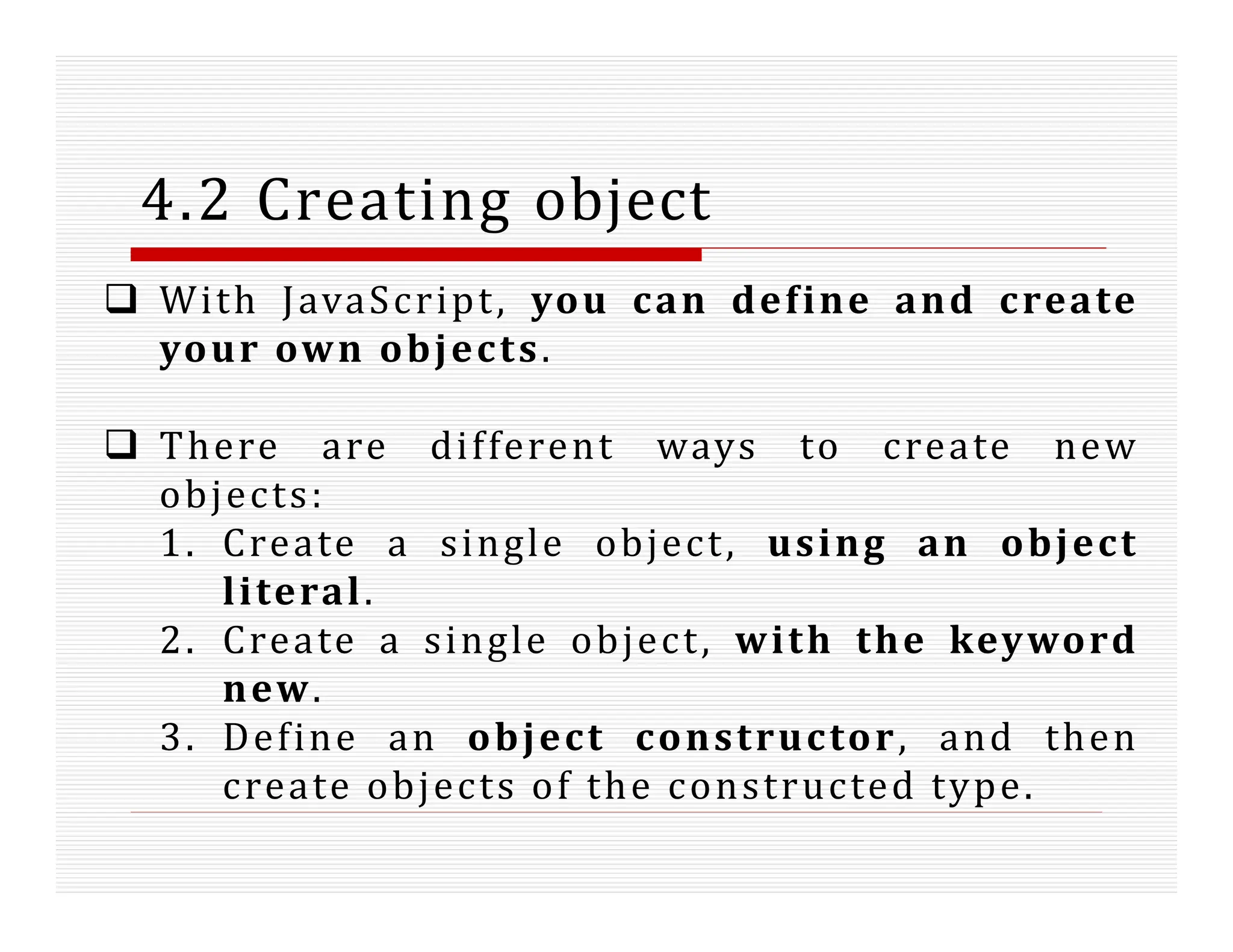 4.2 Creating object
 With JavaScript, you can define and create
your own objects.
 There are different ways to create new
objects:
1. Create a single object, using an object
literal.
2. Create a single object, with the keyword
new.
3. Define an object constructor, and then
create objects of the constructed type.
 