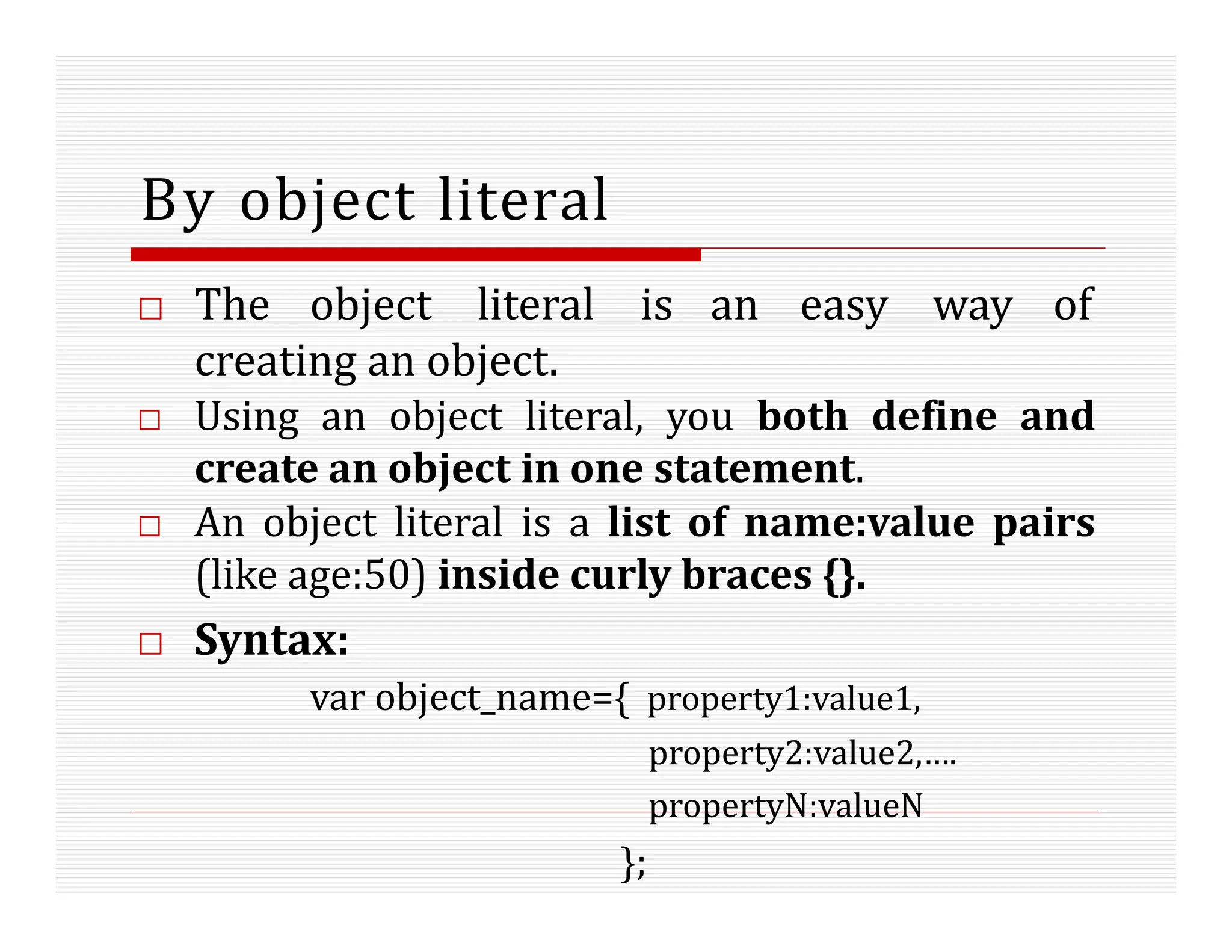 By object literal
□ The object literal is an easy way of
creating an object.
□ Using an object literal, you both define and
create an object in one statement.
□ An object literal is a list of name:value pairs
(like age:50) inside curly braces {}.
□ Syntax:
var object_name={ property1:value1,
property2:value2,….
propertyN:valueN
};
 
