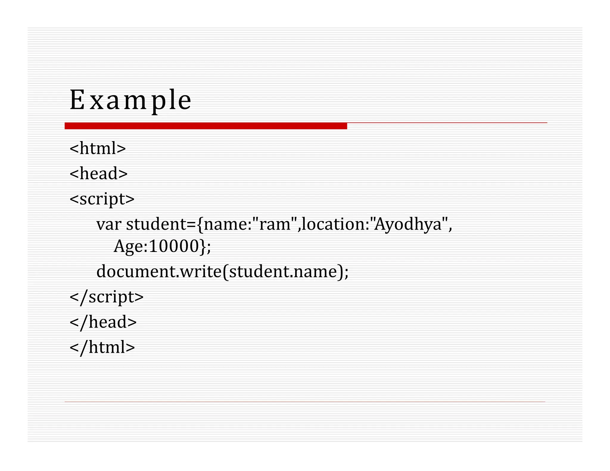 Example
<html>
<head>
<script>
var student={name:"ram",location:"Ayodhya",
Age:10000};
document.write(student.name);
</script>
</head>
</html>
 