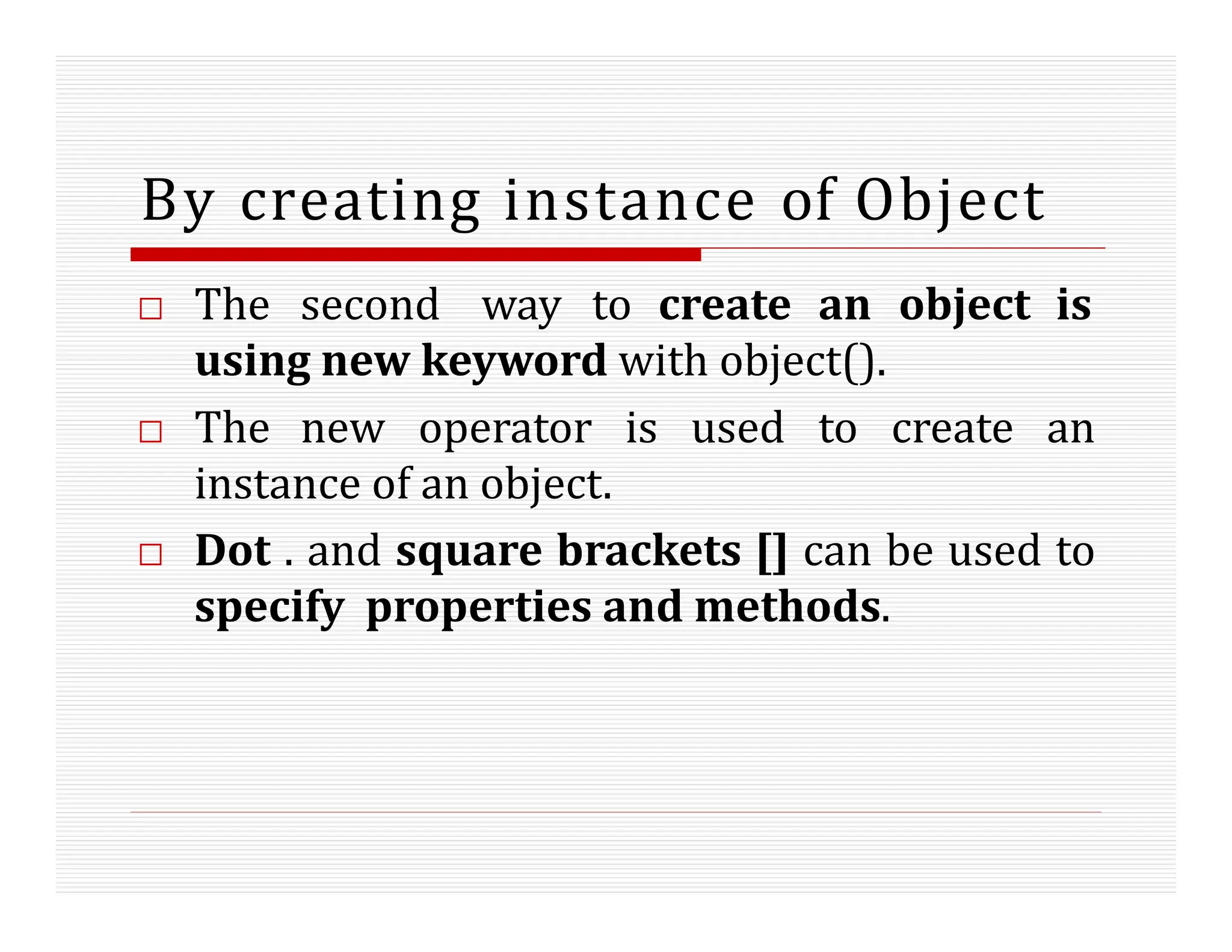 By creating instance of Object
□ The second way to create an object is
using new keyword with object().
□ The new operator is used to create an
instance of an object.
□ Dot . and square brackets [] can be used to
specify properties and methods.
 