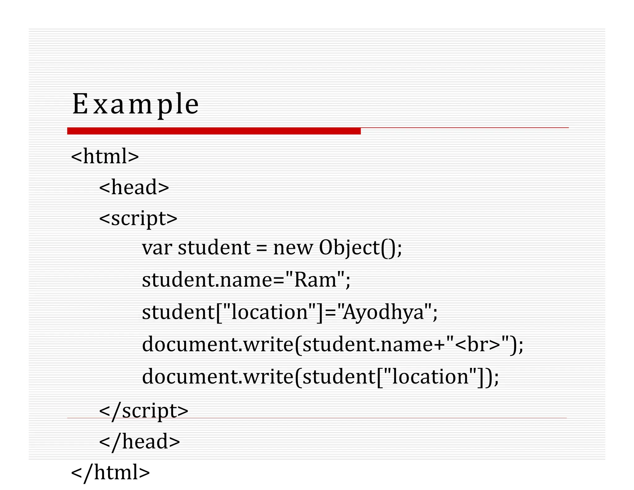 Example
<html>
<head>
<script>
var student = new Object();
student.name="Ram";
student["location"]="Ayodhya";
document.write(student.name+"<br>");
document.write(student["location"]);
</script>
</head>
</html>
 