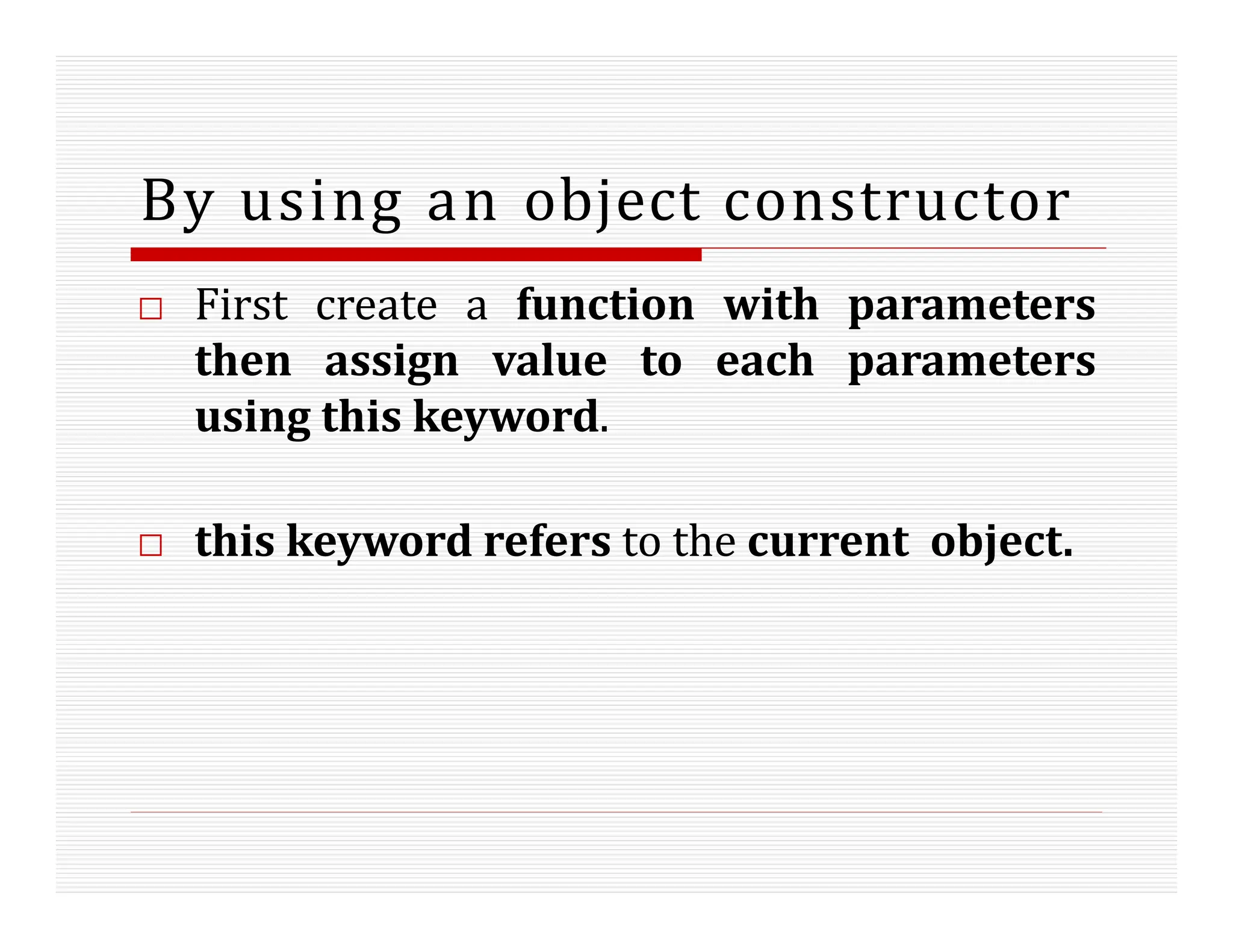By using an object constructor
□ First create a function with parameters
then assign value to each parameters
using this keyword.
□ this keyword refers to the current object.
 